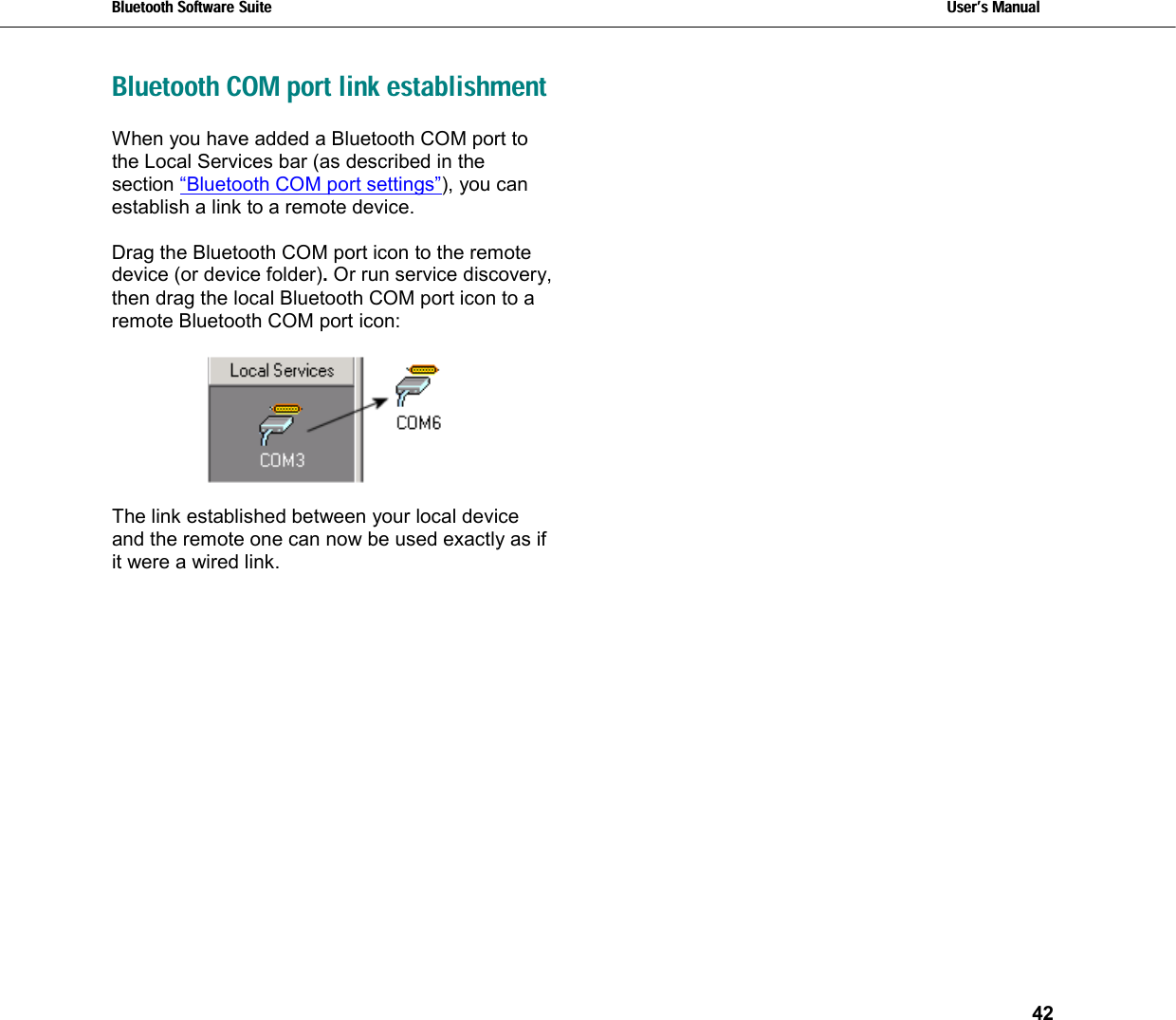 Bluetooth Software Suite   Users Manual       42   Bluetooth COM port link establishment When you have added a Bluetooth COM port to the Local Services bar (as described in the section “Bluetooth COM port settings”), you can establish a link to a remote device.   Drag the Bluetooth COM port icon to the remote device (or device folder). Or run service discovery, then drag the local Bluetooth COM port icon to a remote Bluetooth COM port icon:    The link established between your local device and the remote one can now be used exactly as if it were a wired link. 