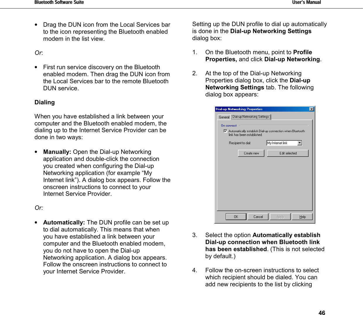 Bluetooth Software Suite   Users Manual       46  •  Drag the DUN icon from the Local Services bar to the icon representing the Bluetooth enabled modem in the list view.  Or:   •  First run service discovery on the Bluetooth enabled modem. Then drag the DUN icon from the Local Services bar to the remote Bluetooth DUN service.  Dialing  When you have established a link between your computer and the Bluetooth enabled modem, the dialing up to the Internet Service Provider can be done in two ways:  •  Manually: Open the Dial-up Networking application and double-click the connection you created when configuring the Dial-up Networking application (for example “My Internet link”). A dialog box appears. Follow the onscreen instructions to connect to your Internet Service Provider.   Or:  •  Automatically: The DUN profile can be set up to dial automatically. This means that when you have established a link between your computer and the Bluetooth enabled modem, you do not have to open the Dial-up Networking application. A dialog box appears. Follow the onscreen instructions to connect to your Internet Service Provider.   Setting up the DUN profile to dial up automatically is done in the Dial-up Networking Settings dialog box:  1.  On the Bluetooth menu, point to Profile Properties, and click Dial-up Networking.   2.  At the top of the Dial-up Networking Properties dialog box, click the Dial-up Networking Settings tab. The following dialog box appears:    3.  Select the option Automatically establish Dial-up connection when Bluetooth link has been established. (This is not selected by default.)  4.  Follow the on-screen instructions to select which recipient should be dialed. You can add new recipients to the list by clicking 