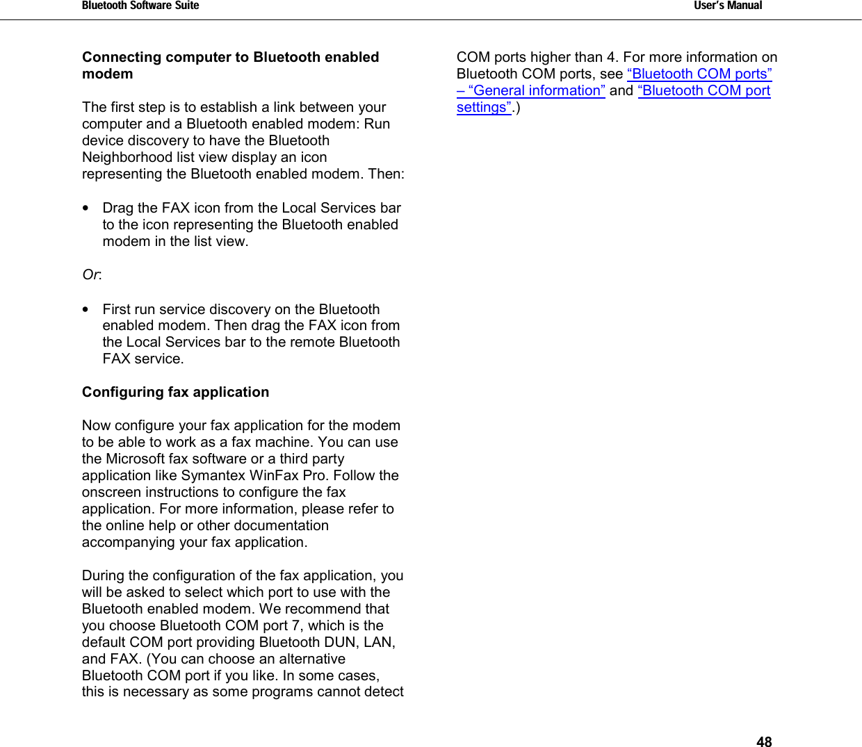 Bluetooth Software Suite   Users Manual       48  Connecting computer to Bluetooth enabled modem  The first step is to establish a link between your computer and a Bluetooth enabled modem: Run device discovery to have the Bluetooth Neighborhood list view display an icon representing the Bluetooth enabled modem. Then:  •  Drag the FAX icon from the Local Services bar to the icon representing the Bluetooth enabled modem in the list view.  Or:   •  First run service discovery on the Bluetooth enabled modem. Then drag the FAX icon from the Local Services bar to the remote Bluetooth FAX service.  Configuring fax application  Now configure your fax application for the modem to be able to work as a fax machine. You can use the Microsoft fax software or a third party application like Symantex WinFax Pro. Follow the onscreen instructions to configure the fax application. For more information, please refer to the online help or other documentation accompanying your fax application.  During the configuration of the fax application, you will be asked to select which port to use with the Bluetooth enabled modem. We recommend that you choose Bluetooth COM port 7, which is the default COM port providing Bluetooth DUN, LAN, and FAX. (You can choose an alternative Bluetooth COM port if you like. In some cases, this is necessary as some programs cannot detect COM ports higher than 4. For more information on Bluetooth COM ports, see “Bluetooth COM ports” – “General information” and “Bluetooth COM port settings”.)   