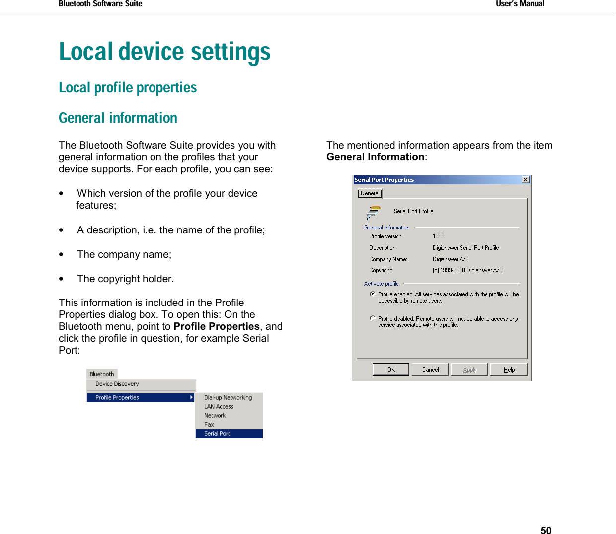 Bluetooth Software Suite   Users Manual       50  Local device settingsLocal profile properties General informationThe Bluetooth Software Suite provides you with general information on the profiles that your device supports. For each profile, you can see:   •  Which version of the profile your device features;  •  A description, i.e. the name of the profile;  •  The company name;   •  The copyright holder.  This information is included in the Profile Properties dialog box. To open this: On the Bluetooth menu, point to Profile Properties, and click the profile in question, for example Serial Port:   The mentioned information appears from the item General Information:   