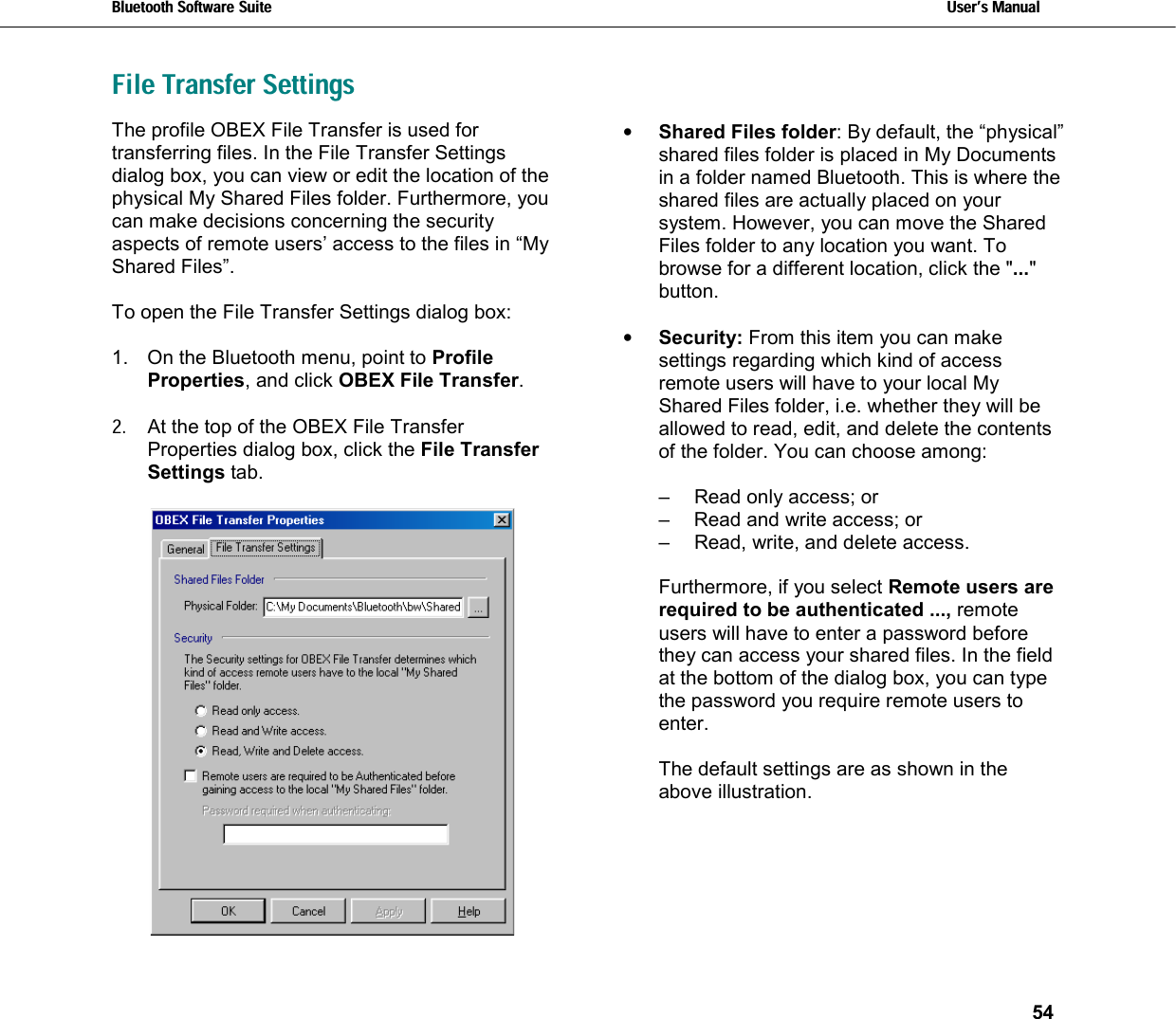 Bluetooth Software Suite   Users Manual       54  File Transfer Settings   The profile OBEX File Transfer is used for transferring files. In the File Transfer Settings dialog box, you can view or edit the location of the physical My Shared Files folder. Furthermore, you can make decisions concerning the security aspects of remote users’ access to the files in “My Shared Files”.  To open the File Transfer Settings dialog box:   1.  On the Bluetooth menu, point to Profile Properties, and click OBEX File Transfer.   2.  At the top of the OBEX File Transfer Properties dialog box, click the File Transfer Settings tab.   •  Shared Files folder: By default, the “physical” shared files folder is placed in My Documents in a folder named Bluetooth. This is where the shared files are actually placed on your system. However, you can move the Shared Files folder to any location you want. To browse for a different location, click the &quot;...&quot; button.  •  Security: From this item you can make settings regarding which kind of access remote users will have to your local My Shared Files folder, i.e. whether they will be allowed to read, edit, and delete the contents of the folder. You can choose among:  –  Read only access; or –  Read and write access; or –  Read, write, and delete access.  Furthermore, if you select Remote users are required to be authenticated ..., remote users will have to enter a password before they can access your shared files. In the field at the bottom of the dialog box, you can type the password you require remote users to enter.  The default settings are as shown in the above illustration.   