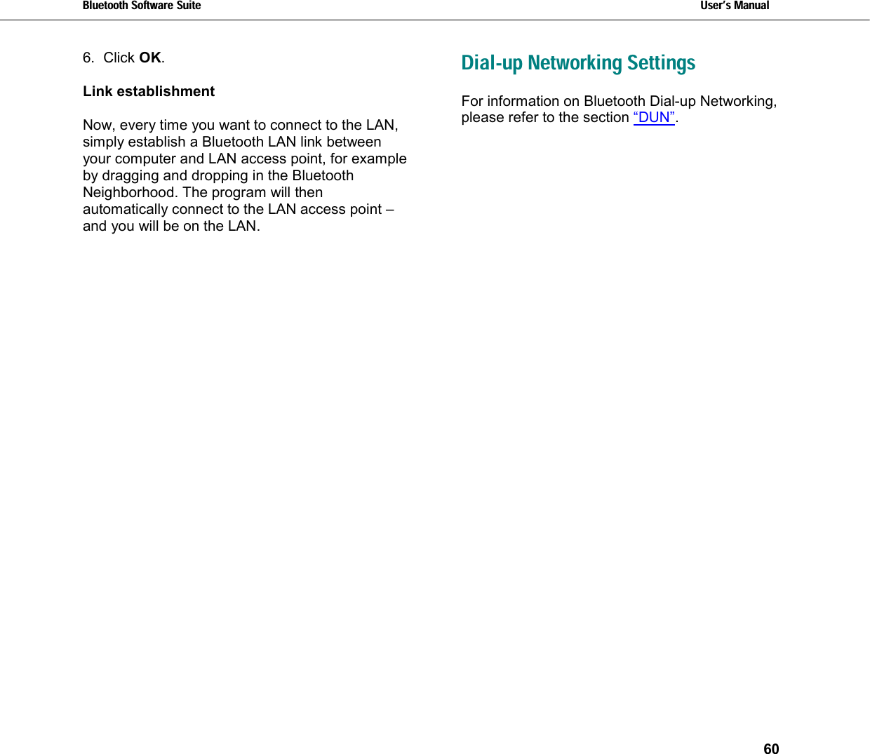 Bluetooth Software Suite   Users Manual       60  6. Click OK.  Link establishment  Now, every time you want to connect to the LAN, simply establish a Bluetooth LAN link between your computer and LAN access point, for example by dragging and dropping in the Bluetooth Neighborhood. The program will then automatically connect to the LAN access point –and you will be on the LAN.     Dial-up Networking Settings For information on Bluetooth Dial-up Networking, please refer to the section “DUN”.