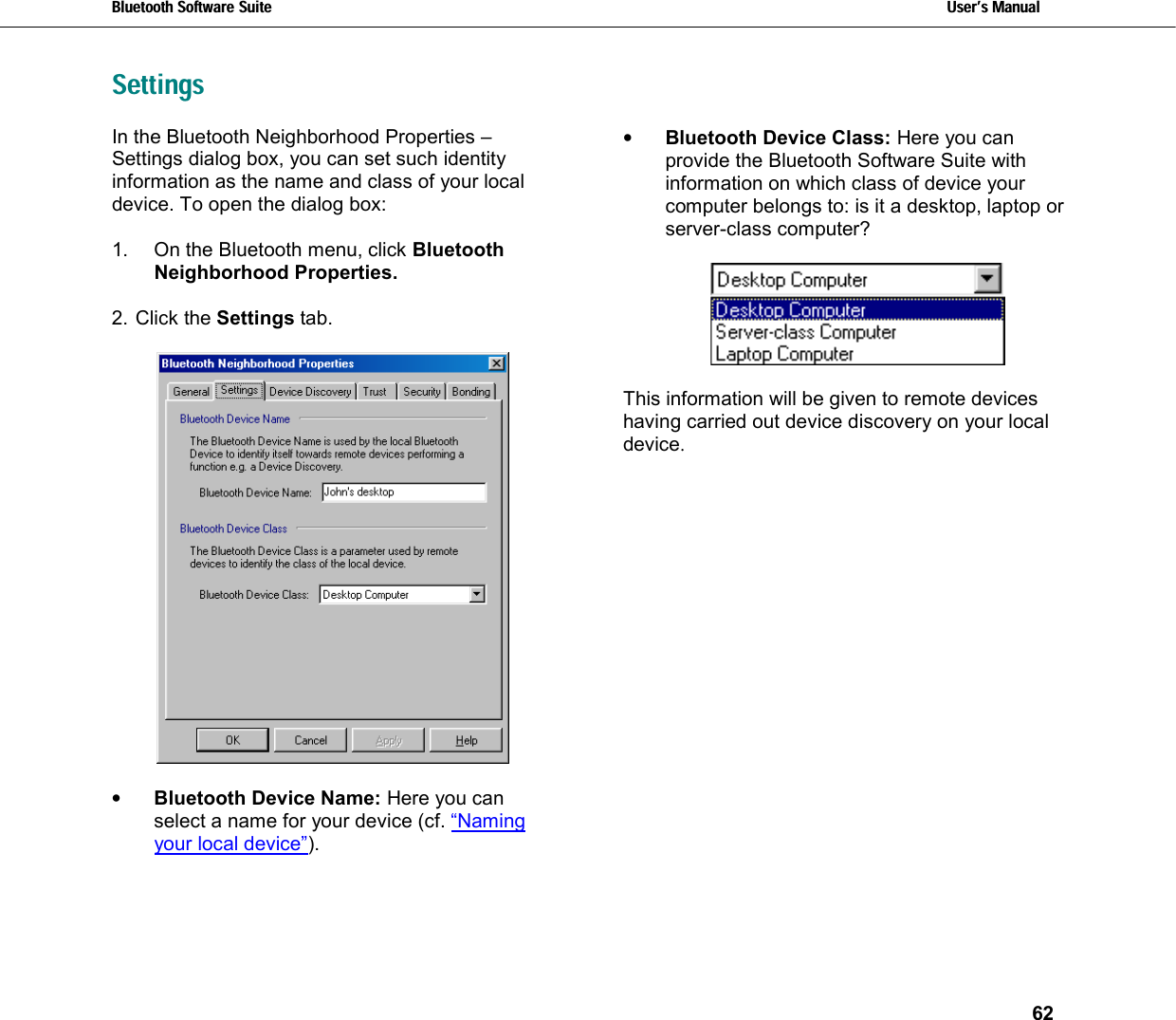 Bluetooth Software Suite   Users Manual       62  Settings In the Bluetooth Neighborhood Properties – Settings dialog box, you can set such identity information as the name and class of your local device. To open the dialog box:  1.  On the Bluetooth menu, click Bluetooth Neighborhood Properties.  2. Click the Settings tab.    •  Bluetooth Device Name: Here you can select a name for your device (cf. “Naming your local device”).   •  Bluetooth Device Class: Here you can provide the Bluetooth Software Suite with information on which class of device your computer belongs to: is it a desktop, laptop or server-class computer?      This information will be given to remote devices having carried out device discovery on your local device.  