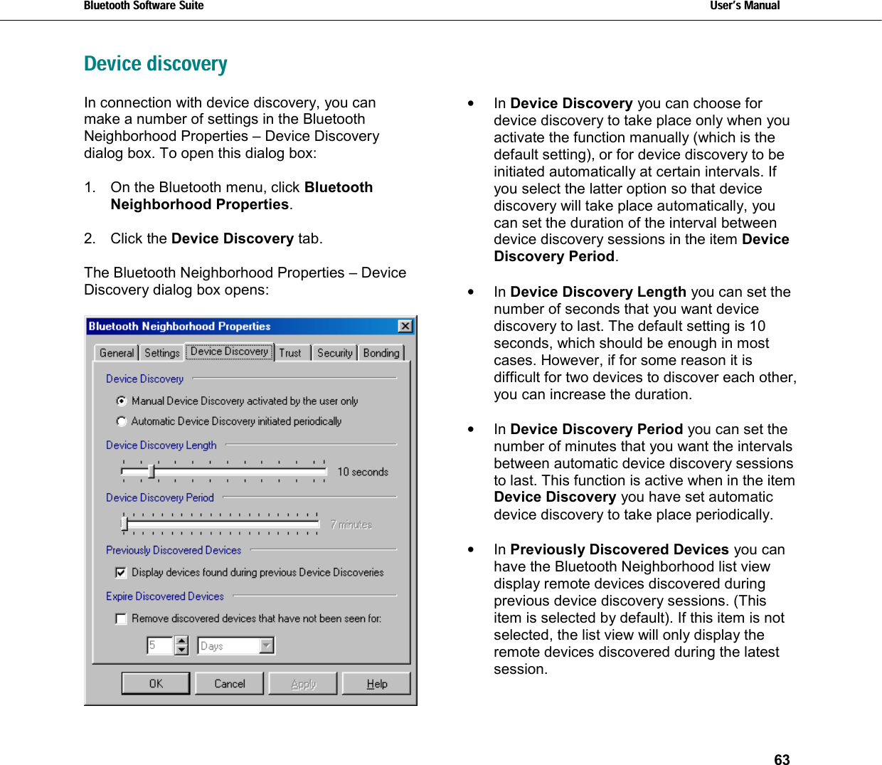 Bluetooth Software Suite   Users Manual       63  Device discovery  In connection with device discovery, you can make a number of settings in the Bluetooth Neighborhood Properties – Device Discovery dialog box. To open this dialog box:  1.  On the Bluetooth menu, click Bluetooth Neighborhood Properties.  2. Click the Device Discovery tab.  The Bluetooth Neighborhood Properties – Device Discovery dialog box opens:   •  In Device Discovery you can choose for device discovery to take place only when you activate the function manually (which is the default setting), or for device discovery to be initiated automatically at certain intervals. If you select the latter option so that device discovery will take place automatically, you can set the duration of the interval between device discovery sessions in the item Device Discovery Period.  •  In Device Discovery Length you can set the number of seconds that you want device discovery to last. The default setting is 10 seconds, which should be enough in most cases. However, if for some reason it is difficult for two devices to discover each other, you can increase the duration.  •  In Device Discovery Period you can set the number of minutes that you want the intervals between automatic device discovery sessions to last. This function is active when in the item Device Discovery you have set automatic device discovery to take place periodically.   •  In Previously Discovered Devices you can have the Bluetooth Neighborhood list view display remote devices discovered during previous device discovery sessions. (This item is selected by default). If this item is not selected, the list view will only display the remote devices discovered during the latest session.  