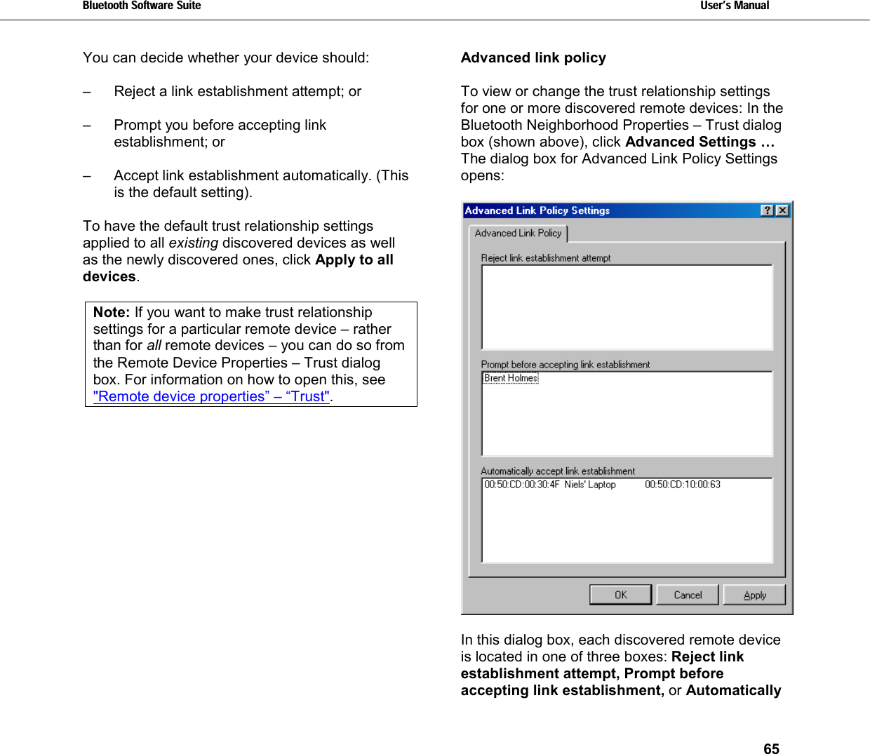 Bluetooth Software Suite   Users Manual       65  You can decide whether your device should:  –   Reject a link establishment attempt; or  –  Prompt you before accepting link establishment; or   –  Accept link establishment automatically. (This is the default setting).  To have the default trust relationship settings applied to all existing discovered devices as well as the newly discovered ones, click Apply to all devices.   Note: If you want to make trust relationship settings for a particular remote device – rather than for all remote devices – you can do so from the Remote Device Properties – Trust dialog box. For information on how to open this, see &quot;Remote device properties” – “Trust&quot;.  Advanced link policy  To view or change the trust relationship settings for one or more discovered remote devices: In the Bluetooth Neighborhood Properties – Trust dialog box (shown above), click Advanced Settings … The dialog box for Advanced Link Policy Settings opens:    In this dialog box, each discovered remote device is located in one of three boxes: Reject link establishment attempt, Prompt before accepting link establishment, or Automatically 