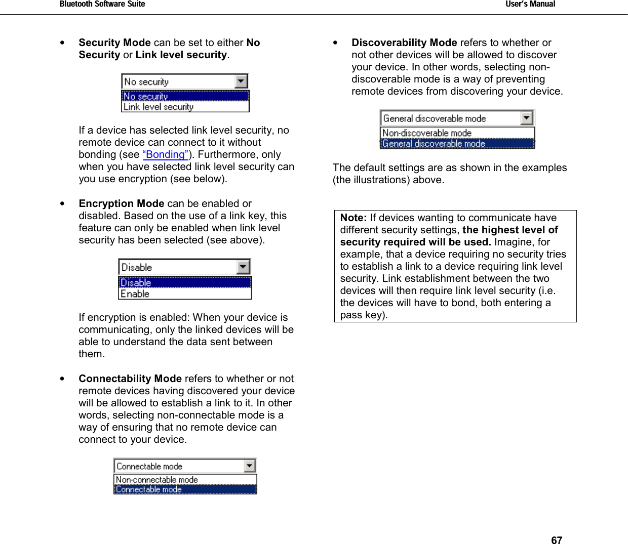 Bluetooth Software Suite   Users Manual       67  •  Security Mode can be set to either No Security or Link level security.      If a device has selected link level security, no remote device can connect to it without bonding (see “Bonding”). Furthermore, only when you have selected link level security can you use encryption (see below).  •  Encryption Mode can be enabled or disabled. Based on the use of a link key, this feature can only be enabled when link level security has been selected (see above).    If encryption is enabled: When your device is communicating, only the linked devices will be able to understand the data sent between them.   •  Connectability Mode refers to whether or not remote devices having discovered your device will be allowed to establish a link to it. In other words, selecting non-connectable mode is a way of ensuring that no remote device can connect to your device.   •  Discoverability Mode refers to whether or not other devices will be allowed to discover your device.  In other words, selecting non-discoverable mode is a way of preventing remote devices from discovering your device.    The default settings are as shown in the examples (the illustrations) above.   Note: If devices wanting to communicate have different security settings, the highest level of security required will be used. Imagine, for example, that a device requiring no security tries to establish a link to a device requiring link level security. Link establishment between the two devices will then require link level security (i.e. the devices will have to bond, both entering a pass key). 