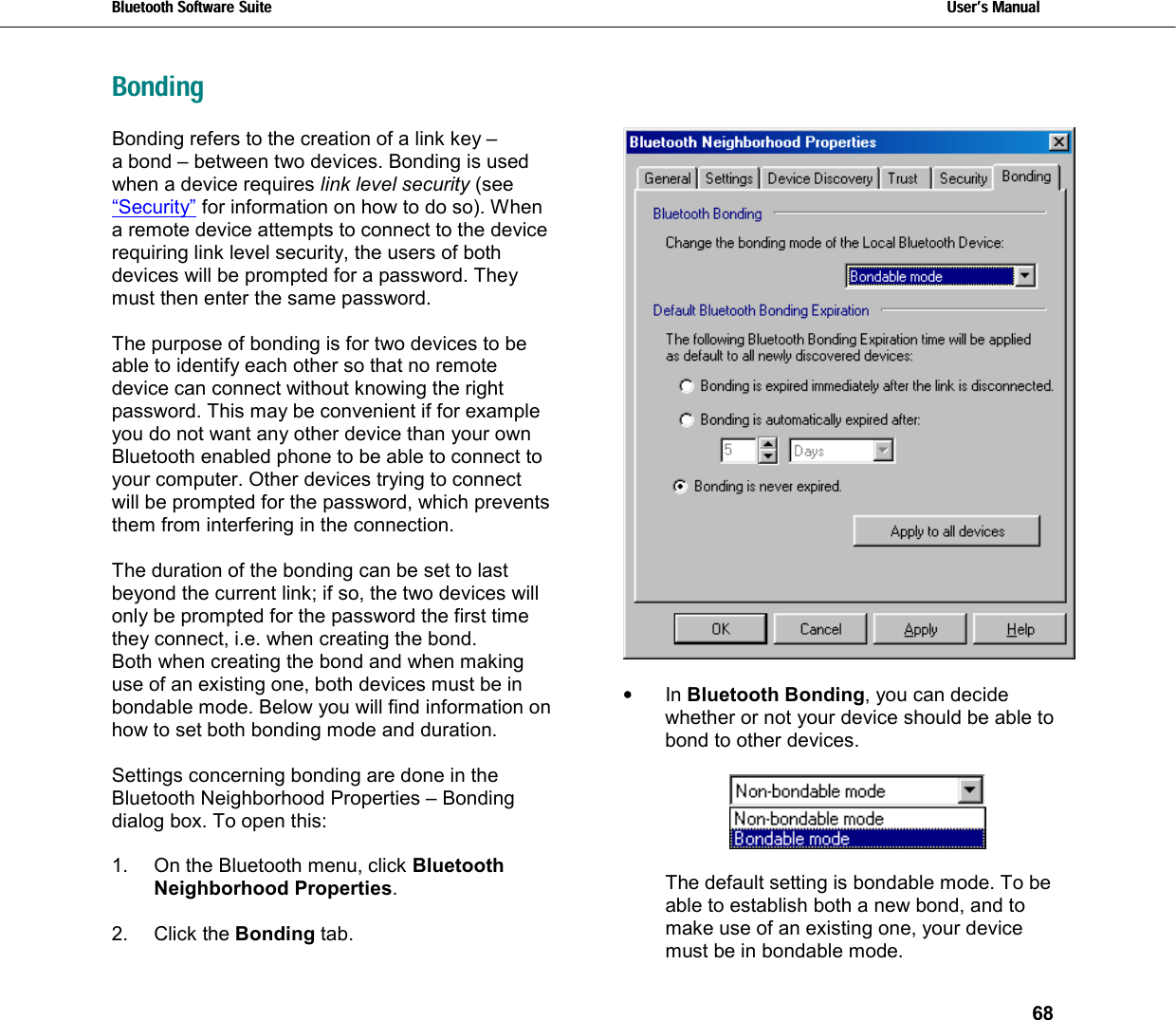 Bluetooth Software Suite   Users Manual       68  BondingBonding refers to the creation of a link key –  a bond – between two devices. Bonding is used when a device requires link level security (see “Security” for information on how to do so). When a remote device attempts to connect to the device requiring link level security, the users of both devices will be prompted for a password. They must then enter the same password.   The purpose of bonding is for two devices to be able to identify each other so that no remote device can connect without knowing the right password. This may be convenient if for example you do not want any other device than your own Bluetooth enabled phone to be able to connect to your computer. Other devices trying to connect will be prompted for the password, which prevents them from interfering in the connection.  The duration of the bonding can be set to last beyond the current link; if so, the two devices will only be prompted for the password the first time they connect, i.e. when creating the bond.  Both when creating the bond and when making use of an existing one, both devices must be in bondable mode. Below you will find information on how to set both bonding mode and duration.  Settings concerning bonding are done in the Bluetooth Neighborhood Properties – Bonding dialog box. To open this:  1.  On the Bluetooth menu, click Bluetooth Neighborhood Properties.  2. Click the Bonding tab.   •  In Bluetooth Bonding, you can decide whether or not your device should be able to bond to other devices.     The default setting is bondable mode. To be able to establish both a new bond, and to make use of an existing one, your device must be in bondable mode. 