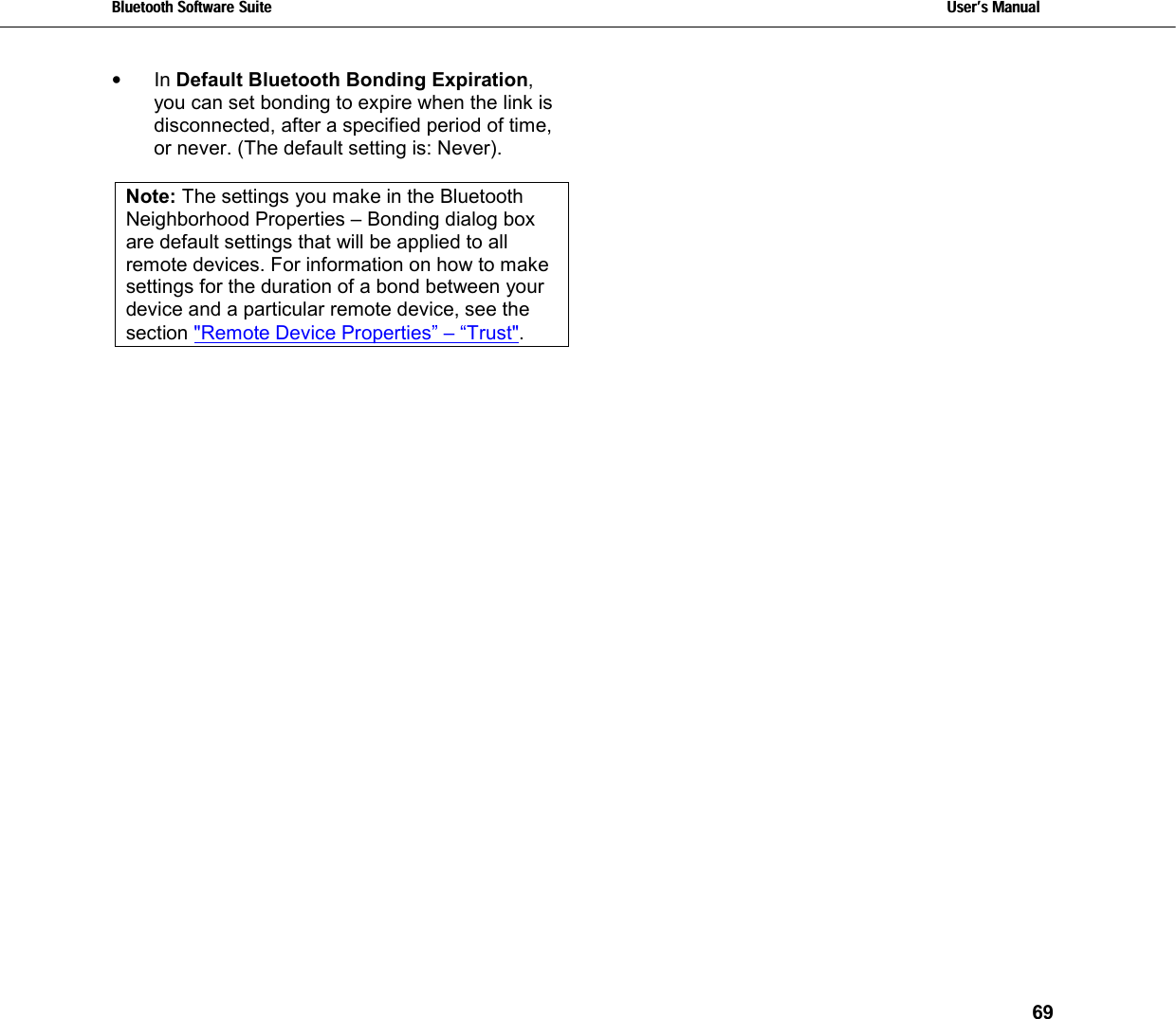 Bluetooth Software Suite   Users Manual       69  •  In Default Bluetooth Bonding Expiration, you can set bonding to expire when the link is disconnected, after a specified period of time, or never. (The default setting is: Never).  Note: The settings you make in the Bluetooth Neighborhood Properties – Bonding dialog box are default settings that will be applied to all remote devices. For information on how to make settings for the duration of a bond between your device and a particular remote device, see the section &quot;Remote Device Properties” – “Trust&quot;.  