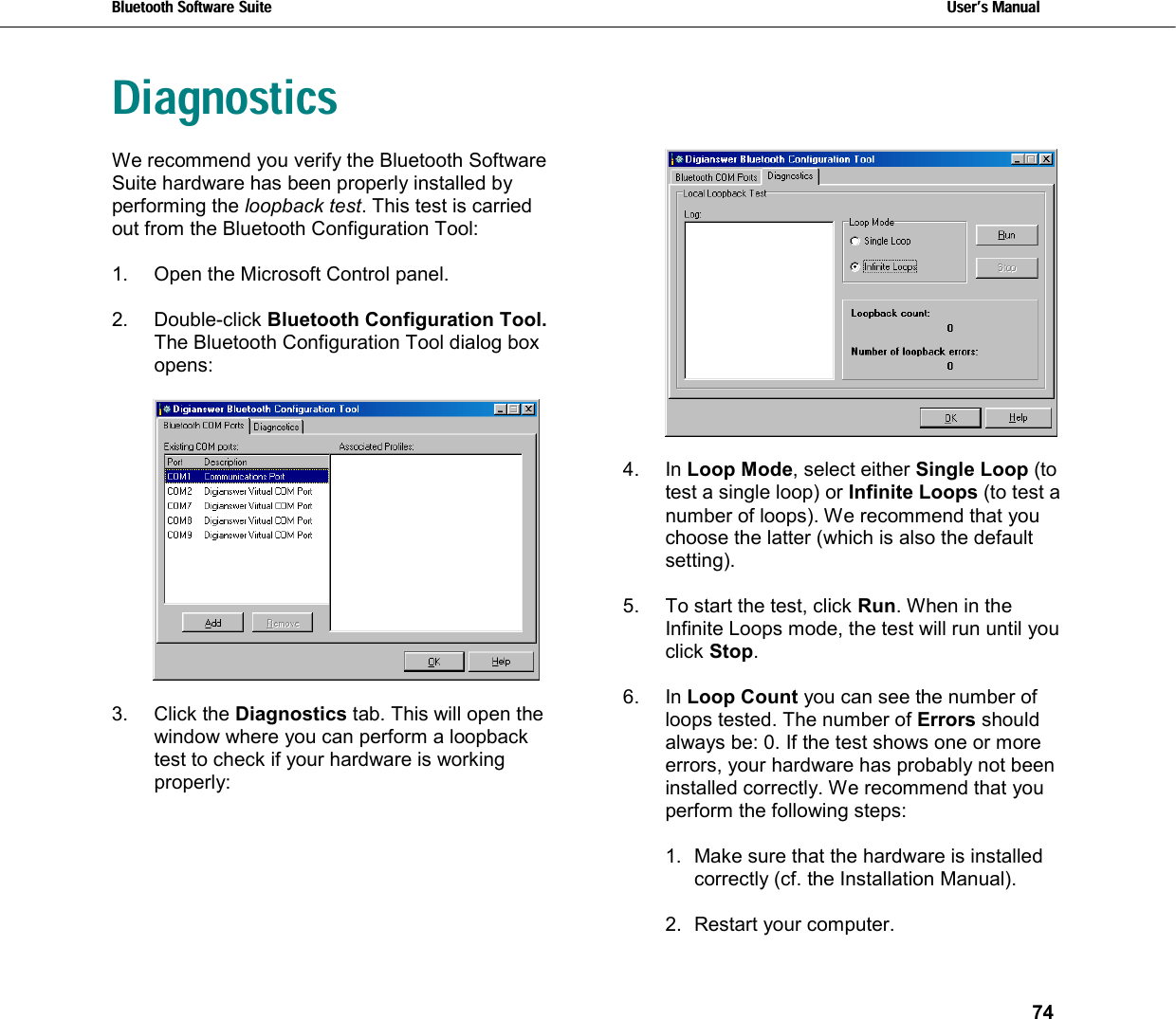 Bluetooth Software Suite   Users Manual       74  Diagnostics We recommend you verify the Bluetooth Software Suite hardware has been properly installed by performing the loopback test. This test is carried out from the Bluetooth Configuration Tool:   1.  Open the Microsoft Control panel.  2. Double-click Bluetooth Configuration Tool. The Bluetooth Configuration Tool dialog box opens:    3. Click the Diagnostics tab. This will open the window where you can perform a loopback test to check if your hardware is working properly:    4. In Loop Mode, select either Single Loop (to test a single loop) or Infinite Loops (to test a number of loops). We recommend that you choose the latter (which is also the default setting).  5.  To start the test, click Run. When in the Infinite Loops mode, the test will run until you click Stop.   6. In Loop Count you can see the number of loops tested. The number of Errors should always be: 0. If the test shows one or more errors, your hardware has probably not been installed correctly. We recommend that you perform the following steps:  1.  Make sure that the hardware is installed correctly (cf. the Installation Manual).  2. Restart your computer. 