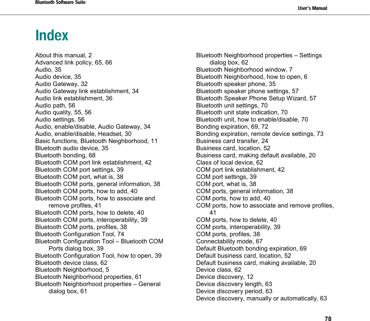 Bluetooth Software Suite   Users Manual       78  Index About this manual, 2 Advanced link policy, 65, 66 Audio, 35 Audio device, 35 Audio Gateway, 32 Audio Gateway link establishment, 34 Audio link establishment, 36 Audio path, 56 Audio quality, 55, 56 Audio settings, 56 Audio, enable/disable, Audio Gateway, 34 Audio, enable/disable, Headset, 30 Basic functions, Bluetooth Neighborhood, 11 Bluetooth audio device, 35 Bluetooth bonding, 68 Bluetooth COM port link establishment, 42 Bluetooth COM port settings, 39 Bluetooth COM port, what is, 38 Bluetooth COM ports, general information, 38 Bluetooth COM ports, how to add, 40 Bluetooth COM ports, how to associate and remove profiles, 41 Bluetooth COM ports, how to delete, 40 Bluetooth COM ports, interoperability, 39 Bluetooth COM ports, profiles, 38 Bluetooth Configuration Tool, 74 Bluetooth Configuration Tool – Bluetooth COM Ports dialog box, 39 Bluetooth Configuration Tool, how to open, 39 Bluetooth device class, 62 Bluetooth Neighborhood, 5 Bluetooth Neighborhood properties, 61 Bluetooth Neighborhood properties – General dialog box, 61 Bluetooth Neighborhood properties – Settings dialog box, 62 Bluetooth Neighborhood window, 7 Bluetooth Neighborhood, how to open, 6 Bluetooth speaker phone, 35 Bluetooth speaker phone settings, 57 Bluetooth Speaker Phone Setup Wizard, 57 Bluetooth unit settings, 70 Bluetooth unit state indication, 70 Bluetooth unit, how to enable/disable, 70 Bonding expiration, 69, 72 Bonding expiration, remote device settings, 73 Business card transfer, 24 Business card, location, 52 Business card, making default available, 20 Class of local device, 62 COM port link establishment, 42 COM port settings, 39 COM port, what is, 38 COM ports, general information, 38 COM ports, how to add, 40 COM ports, how to associate and remove profiles, 41 COM ports, how to delete, 40 COM ports, interoperability, 39 COM ports, profiles, 38 Connectability mode, 67 Default Bluetooth bonding expiration, 69 Default business card, location, 52 Default business card, making available, 20 Device class, 62 Device discovery, 12 Device discovery length, 63 Device discovery period, 63 Device discovery, manually or automatically, 63 