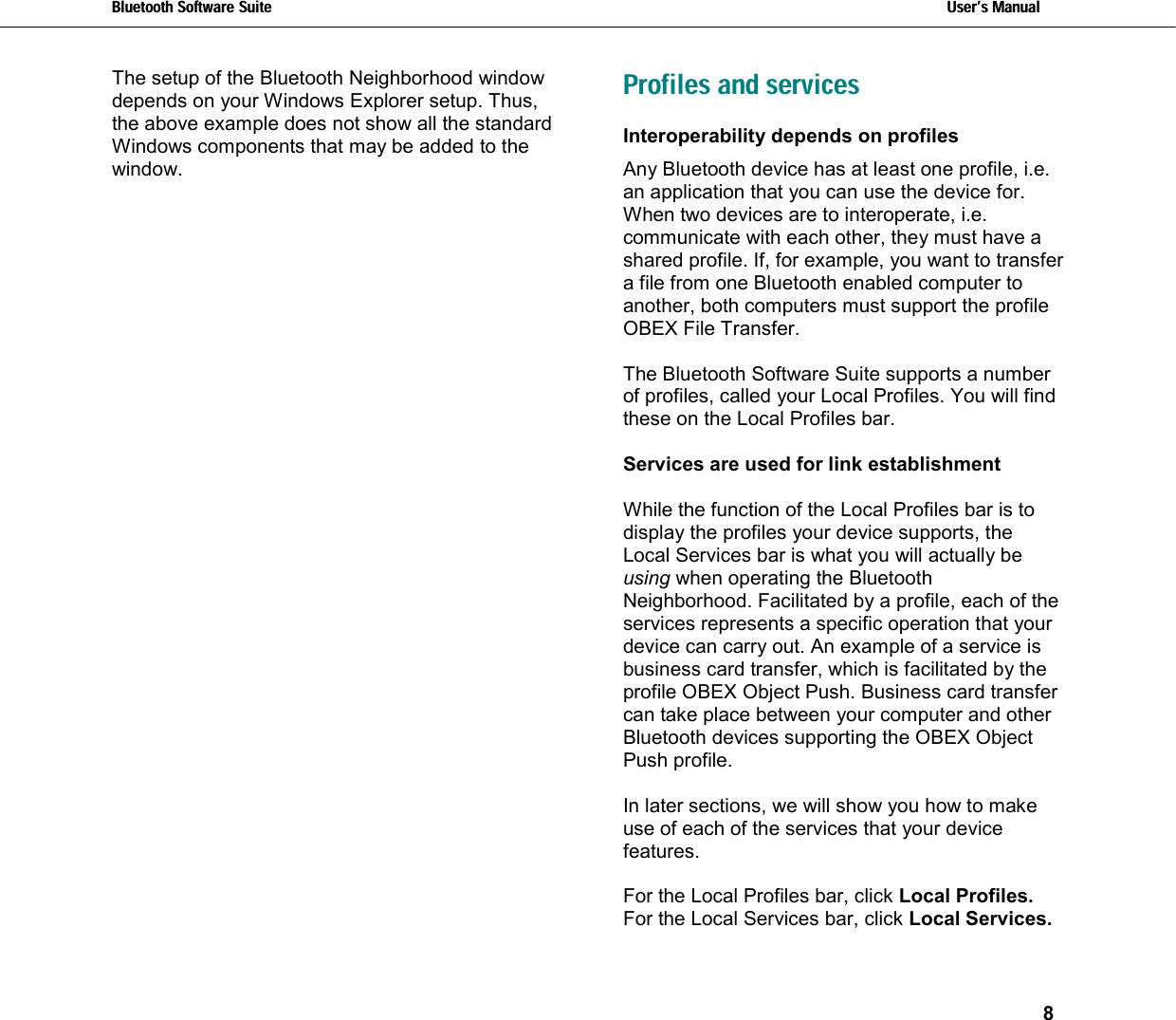 Bluetooth Software Suite   Users Manual       8  The setup of the Bluetooth Neighborhood window depends on your Windows Explorer setup. Thus, the above example does not show all the standard Windows components that may be added to the window.  Profiles and services  Interoperability depends on profiles Any Bluetooth device has at least one profile, i.e. an application that you can use the device for.  When two devices are to interoperate, i.e. communicate with each other, they must have a shared profile. If, for example, you want to transfer a file from one Bluetooth enabled computer to another, both computers must support the profile OBEX File Transfer.   The Bluetooth Software Suite supports a number of profiles, called your Local Profiles. You will find these on the Local Profiles bar.  Services are used for link establishment  While the function of the Local Profiles bar is to display the profiles your device supports, the Local Services bar is what you will actually be using when operating the Bluetooth Neighborhood. Facilitated by a profile, each of the services represents a specific operation that your device can carry out. An example of a service is business card transfer, which is facilitated by the profile OBEX Object Push. Business card transfer can take place between your computer and other Bluetooth devices supporting the OBEX Object Push profile.   In later sections, we will show you how to make use of each of the services that your device features.  For the Local Profiles bar, click Local Profiles.  For the Local Services bar, click Local Services.  