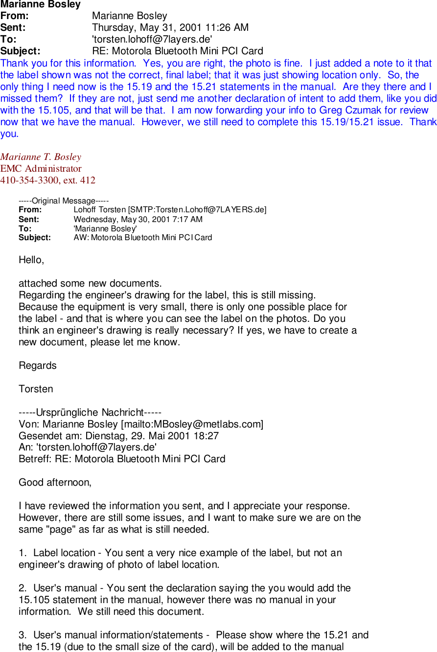 Marianne BosleyFrom: Marianne BosleySent: Thursday, May 31, 2001 11:26 AMTo: &apos;torsten.lohoff@7layers.de&apos;Subject: RE: Motorola Bluetooth Mini PCI CardThank you for this information.  Yes, you are right, the photo is fine.  I just added a note to it thatthe label shown was not the correct, final label; that it was just showing location only.  So, theonly thing I need now is the 15.19 and the 15.21 statements in the manual.  Are they there and Imissed them?  If they are not, just send me another declaration of intent to add them, like you didwith the 15.105, and that will be that.  I am now forwarding your info to Greg Czumak for reviewnow that we have the manual.  However, we still need to complete this 15.19/15.21 issue.  Thankyou.Marianne T. BosleyEMC Administrator410-354-3300, ext. 412-----Original Message-----From: Lohoff Torsten [SMTP:Torsten.Lohoff@7LAYERS.de]Sent: Wednesday, May 30, 2001 7:17 AMTo: &apos;Marianne Bosley&apos;Subject: AW: Motorola Bluetooth Mini PCI CardHello,attached some new documents.Regarding the engineer&apos;s drawing for the label, this is still missing.Because the equipment is very small, there is only one possible place forthe label - and that is where you can see the label on the photos. Do youthink an engineer&apos;s drawing is really necessary? If yes, we have to create anew document, please let me know.RegardsTorsten-----Ursprüngliche Nachricht-----Von: Marianne Bosley [mailto:MBosley@metlabs.com]Gesendet am: Dienstag, 29. Mai 2001 18:27An: &apos;torsten.lohoff@7layers.de&apos;Betreff: RE: Motorola Bluetooth Mini PCI CardGood afternoon,I have reviewed the information you sent, and I appreciate your response.However, there are still some issues, and I want to make sure we are on thesame &quot;page&quot; as far as what is still needed.1.  Label location - You sent a very nice example of the label, but not anengineer&apos;s drawing of photo of label location.2.  User&apos;s manual - You sent the declaration saying the you would add the15.105 statement in the manual, however there was no manual in yourinformation.  We still need this document.3.  User&apos;s manual information/statements -  Please show where the 15.21 andthe 15.19 (due to the small size of the card), will be added to the manual