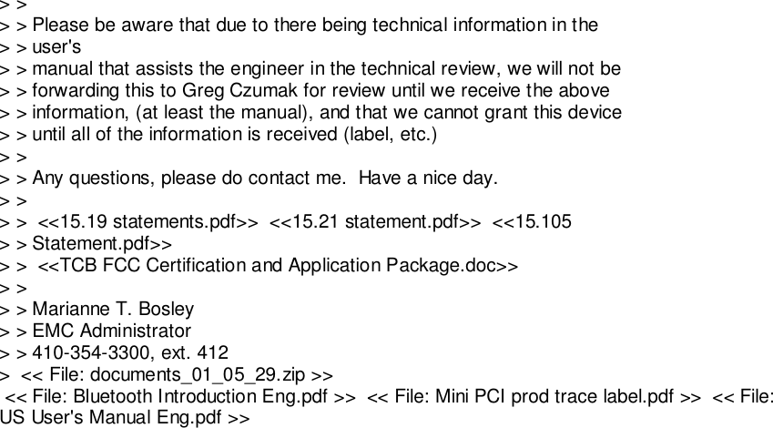 &gt; &gt;&gt; &gt; Please be aware that due to there being technical information in the&gt; &gt; user&apos;s&gt; &gt; manual that assists the engineer in the technical review, we will not be&gt; &gt; forwarding this to Greg Czumak for review until we receive the above&gt; &gt; information, (at least the manual), and that we cannot grant this device&gt; &gt; until all of the information is received (label, etc.)&gt; &gt;&gt; &gt; Any questions, please do contact me.  Have a nice day.&gt; &gt;&gt; &gt;  &lt;&lt;15.19 statements.pdf&gt;&gt;  &lt;&lt;15.21 statement.pdf&gt;&gt;  &lt;&lt;15.105&gt; &gt; Statement.pdf&gt;&gt;&gt; &gt;  &lt;&lt;TCB FCC Certification and Application Package.doc&gt;&gt;&gt; &gt;&gt; &gt; Marianne T. Bosley&gt; &gt; EMC Administrator&gt; &gt; 410-354-3300, ext. 412&gt;  &lt;&lt; File: documents_01_05_29.zip &gt;&gt; &lt;&lt; File: Bluetooth Introduction Eng.pdf &gt;&gt;  &lt;&lt; File: Mini PCI prod trace label.pdf &gt;&gt;  &lt;&lt; File:US User&apos;s Manual Eng.pdf &gt;&gt;