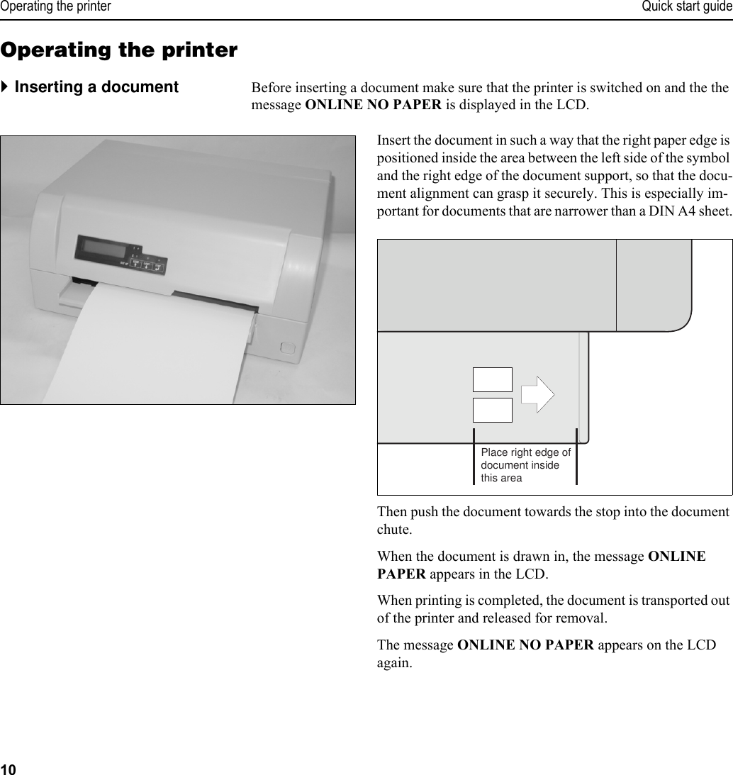 Operating the printer Quick start guide10Operating the printer`Inserting a document Before inserting a document make sure that the printer is switched on and the the message ONLINE NO PAPER is displayed in the LCD.Insert the document in such a way that the right paper edge is positioned inside the area between the left side of the symbol and the right edge of the document support, so that the docu-ment alignment can grasp it securely. This is especially im-portant for documents that are narrower than a DIN A4 sheet.Then push the document towards the stop into the document chute.When the document is drawn in, the message ONLINE PAPER appears in the LCD.When printing is completed, the document is transported out of the printer and released for removal. The message ONLINE NO PAPER appears on the LCD again.Place right edge ofdocument insidethis area