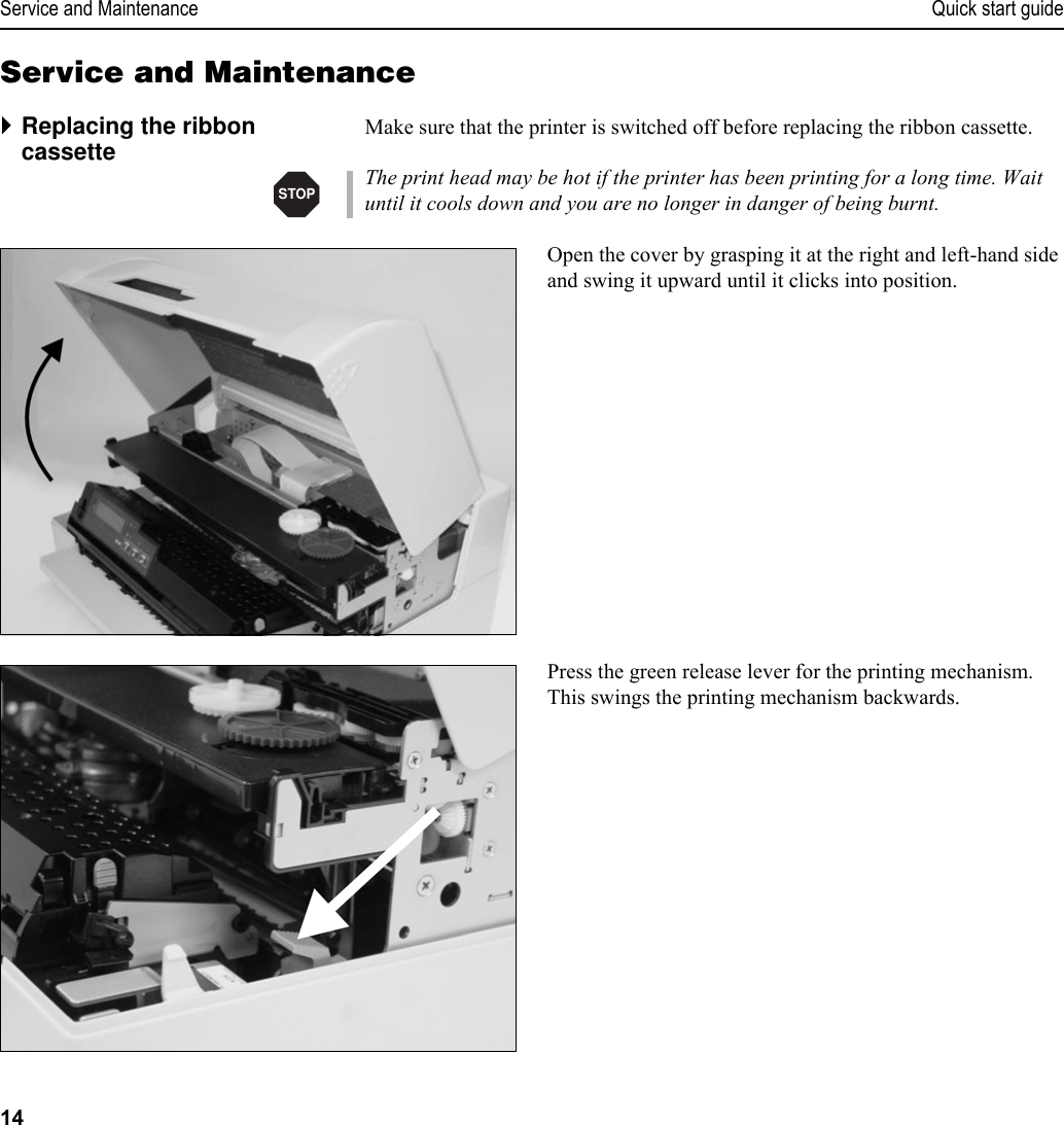 Service and Maintenance Quick start guide14Service and Maintenance`Replacing the ribbon cassette Make sure that the printer is switched off before replacing the ribbon cassette.The print head may be hot if the printer has been printing for a long time. Wait until it cools down and you are no longer in danger of being burnt.Open the cover by grasping it at the right and left-hand side and swing it upward until it clicks into position.Press the green release lever for the printing mechanism. This swings the printing mechanism backwards.STOP