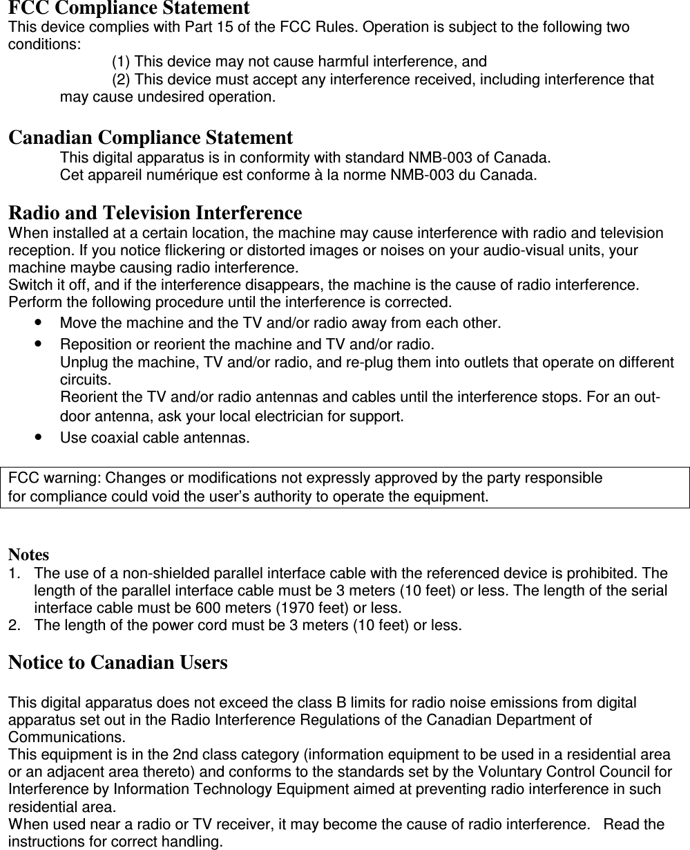 FCC Compliance Statement This device complies with Part 15 of the FCC Rules. Operation is subject to the following two conditions:   (1) This device may not cause harmful interference, and    (2) This device must accept any interference received, including interference that may cause undesired operation.  Canadian Compliance Statement  This digital apparatus is in conformity with standard NMB-003 of Canada.   Cet appareil numérique est conforme à la norme NMB-003 du Canada.  Radio and Television Interference When installed at a certain location, the machine may cause interference with radio and television reception. If you notice flickering or distorted images or noises on your audio-visual units, your machine maybe causing radio interference. Switch it off, and if the interference disappears, the machine is the cause of radio interference. Perform the following procedure until the interference is corrected. •  Move the machine and the TV and/or radio away from each other. •  Reposition or reorient the machine and TV and/or radio. Unplug the machine, TV and/or radio, and re-plug them into outlets that operate on different circuits. Reorient the TV and/or radio antennas and cables until the interference stops. For an out-door antenna, ask your local electrician for support. •  Use coaxial cable antennas.  FCC warning: Changes or modifications not expressly approved by the party responsible                for compliance could void the user’s authority to operate the equipment.   Notes 1. The use of a non-shielded parallel interface cable with the referenced device is prohibited. The length of the parallel interface cable must be 3 meters (10 feet) or less. The length of the serial interface cable must be 600 meters (1970 feet) or less. 2.  The length of the power cord must be 3 meters (10 feet) or less.  Notice to Canadian Users  This digital apparatus does not exceed the class B limits for radio noise emissions from digital apparatus set out in the Radio Interference Regulations of the Canadian Department of Communications.  This equipment is in the 2nd class category (information equipment to be used in a residential area or an adjacent area thereto) and conforms to the standards set by the Voluntary Control Council for Interference by Information Technology Equipment aimed at preventing radio interference in such residential area. When used near a radio or TV receiver, it may become the cause of radio interference.   Read the instructions for correct handling.   