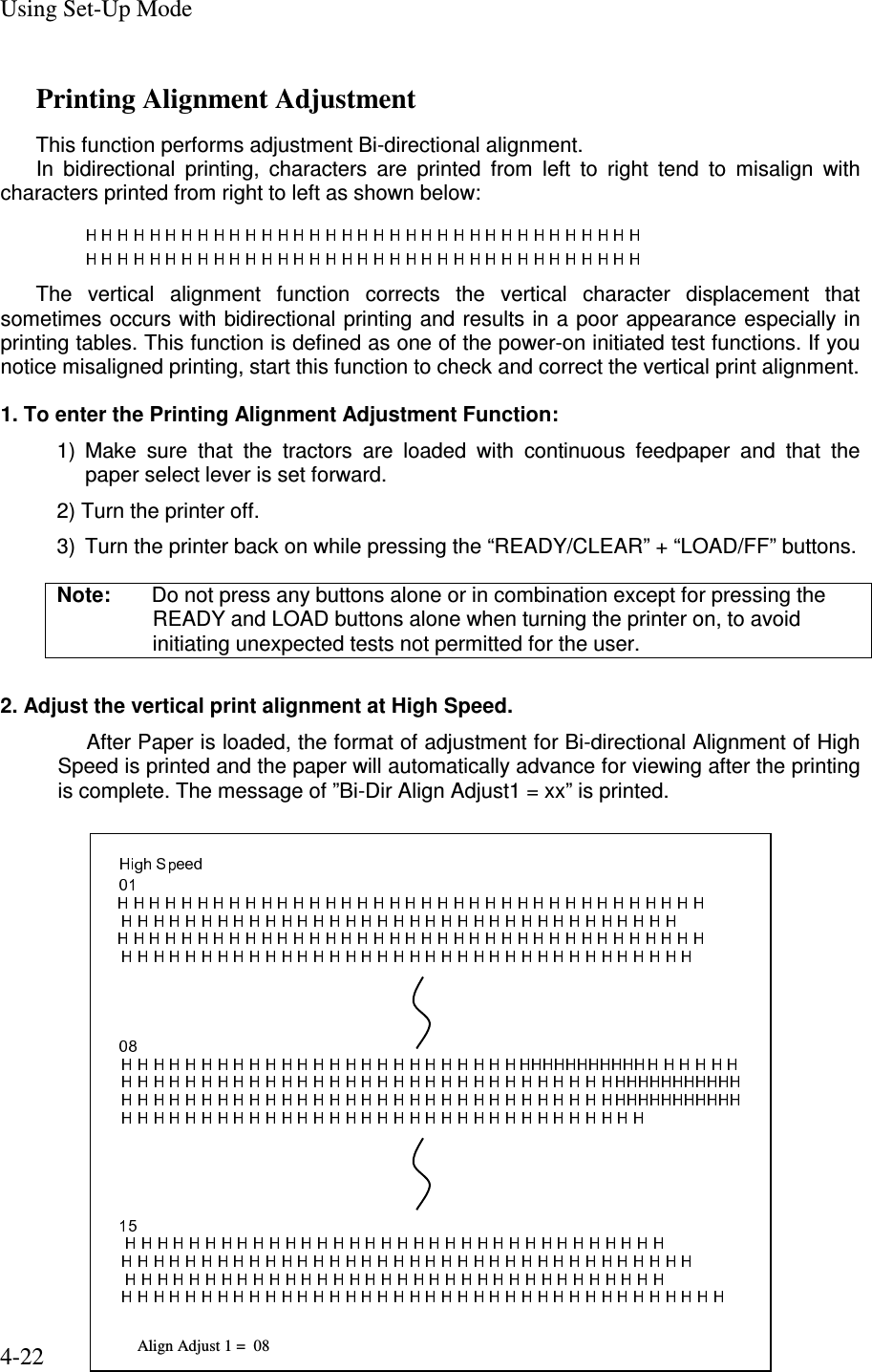 Using Set-Up Mode 4-22 Printing Alignment Adjustment   This function performs adjustment Bi-directional alignment. In  bidirectional  printing,  characters  are  printed  from  left  to  right  tend  to  misalign  with characters printed from right to left as shown below:    The  vertical  alignment  function  corrects  the  vertical  character  displacement  that sometimes occurs with bidirectional printing and results in a poor appearance especially in printing tables. This function is defined as one of the power-on initiated test functions. If you notice misaligned printing, start this function to check and correct the vertical print alignment.  1. To enter the Printing Alignment Adjustment Function: 1)  Make  sure  that  the  tractors  are  loaded  with  continuous  feedpaper  and  that  the paper select lever is set forward. 2) Turn the printer off. 3)  Turn the printer back on while pressing the “READY/CLEAR” + “LOAD/FF” buttons. Note:  Do not press any buttons alone or in combination except for pressing the READY and LOAD buttons alone when turning the printer on, to avoid initiating unexpected tests not permitted for the user.  2. Adjust the vertical print alignment at High Speed. After Paper is loaded, the format of adjustment for Bi-directional Alignment of High Speed is printed and the paper will automatically advance for viewing after the printing is complete. The message of ”Bi-Dir Align Adjust1 = xx” is printed.                Align Adjust 1 =  08  