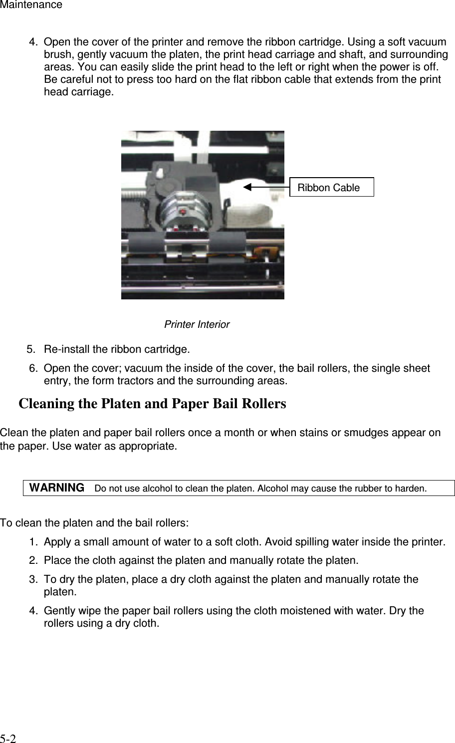 Maintenance 5-2 4.  Open the cover of the printer and remove the ribbon cartridge. Using a soft vacuum brush, gently vacuum the platen, the print head carriage and shaft, and surrounding areas. You can easily slide the print head to the left or right when the power is off. Be careful not to press too hard on the flat ribbon cable that extends from the print head carriage.               Printer Interior          5.  Re-install the ribbon cartridge.  6.  Open the cover; vacuum the inside of the cover, the bail rollers, the single sheet entry, the form tractors and the surrounding areas. Cleaning the Platen and Paper Bail Rollers  Clean the platen and paper bail rollers once a month or when stains or smudges appear on the paper. Use water as appropriate.  WARNING   Do not use alcohol to clean the platen. Alcohol may cause the rubber to harden.  To clean the platen and the bail rollers: 1.  Apply a small amount of water to a soft cloth. Avoid spilling water inside the printer. 2.  Place the cloth against the platen and manually rotate the platen. 3.  To dry the platen, place a dry cloth against the platen and manually rotate the platen. 4.  Gently wipe the paper bail rollers using the cloth moistened with water. Dry the rollers using a dry cloth.    Ribbon Cable 