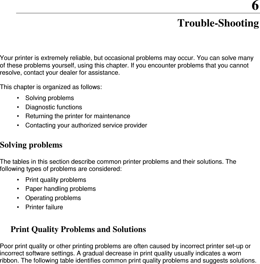 6 Trouble-Shooting Your printer is extremely reliable, but occasional problems may occur. You can solve many of these problems yourself, using this chapter. If you encounter problems that you cannot resolve, contact your dealer for assistance.  This chapter is organized as follows: •  Solving problems •  Diagnostic functions •   Returning the printer for maintenance •  Contacting your authorized service provider Solving problems  The tables in this section describe common printer problems and their solutions. The following types of problems are considered: •  Print quality problems •  Paper handling problems •  Operating problems •  Printer failure  Print Quality Problems and Solutions  Poor print quality or other printing problems are often caused by incorrect printer set-up or incorrect software settings. A gradual decrease in print quality usually indicates a worn ribbon. The following table identifies common print quality problems and suggests solutions.               
