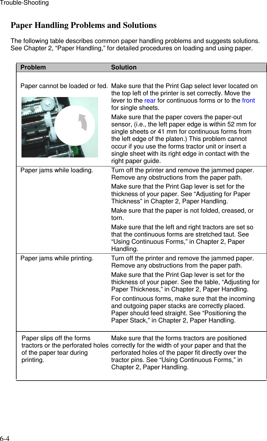 Trouble-Shooting  6-4 Paper Handling Problems and Solutions  The following table describes common paper handling problems and suggests solutions. See Chapter 2, “Paper Handling,” for detailed procedures on loading and using paper.  Problem  Solution  Paper cannot be loaded or fed.  Make sure that the Print Gap select lever located on the top left of the printer is set correctly. Move the lever to the rear for continuous forms or to the front for single sheets.   Make sure that the paper covers the paper-out sensor, (i.e., the left paper edge is within 52 mm for single sheets or 41 mm for continuous forms from the left edge of the platen.) This problem cannot occur if you use the forms tractor unit or insert a single sheet with its right edge in contact with the right paper guide. Paper jams while loading.  Turn off the printer and remove the jammed paper. Remove any obstructions from the paper path.   Make sure that the Print Gap lever is set for the thickness of your paper. See “Adjusting for Paper Thickness” in Chapter 2, Paper Handling.   Make sure that the paper is not folded, creased, or torn.   Make sure that the left and right tractors are set so that the continuous forms are stretched taut. See “Using Continuous Forms,” in Chapter 2, Paper Handling. Paper jams while printing.  Turn off the printer and remove the jammed paper.  Remove any obstructions from the paper path.   Make sure that the Print Gap lever is set for the thickness of your paper. See the table, “Adjusting for Paper Thickness,” in Chapter 2, Paper Handling.   For continuous forms, make sure that the incoming and outgoing paper stacks are correctly placed. Paper should feed straight. See “Positioning the Paper Stack,” in Chapter 2, Paper Handling.   Make sure that the forms tractors are positioned correctly for the width of your paper and that the perforated holes of the paper fit directly over the tractor pins. See “Using Continuous Forms,” in Chapter 2, Paper Handling.Paper slips off the forms tractors or the perforated holes of the paper tear during printing. 