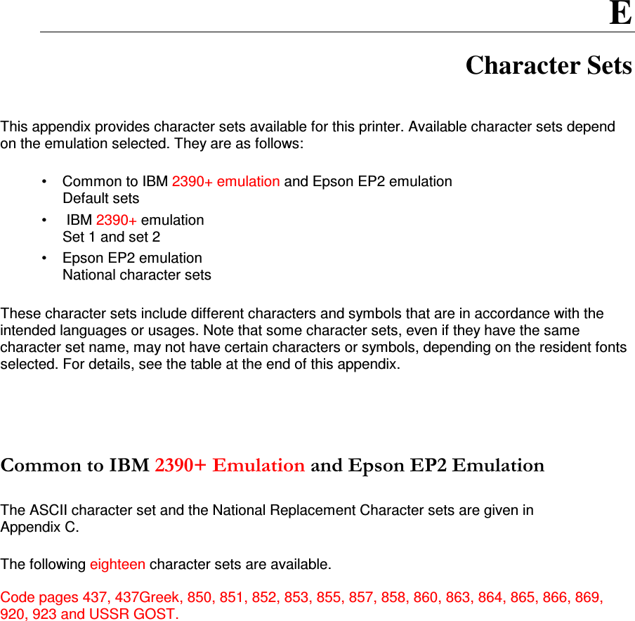 E Character Sets   This appendix provides character sets available for this printer. Available character sets depend on the emulation selected. They are as follows:  •  Common to IBM 2390+ emulation and Epson EP2 emulation Default sets •   IBM 2390+ emulation Set 1 and set 2 •  Epson EP2 emulation National character sets  These character sets include different characters and symbols that are in accordance with the intended languages or usages. Note that some character sets, even if they have the same character set name, may not have certain characters or symbols, depending on the resident fonts selected. For details, see the table at the end of this appendix.       The ASCII character set and the National Replacement Character sets are given in  Appendix C.  The following eighteen character sets are available.  Code pages 437, 437Greek, 850, 851, 852, 853, 855, 857, 858, 860, 863, 864, 865, 866, 869, 920, 923 and USSR GOST.  