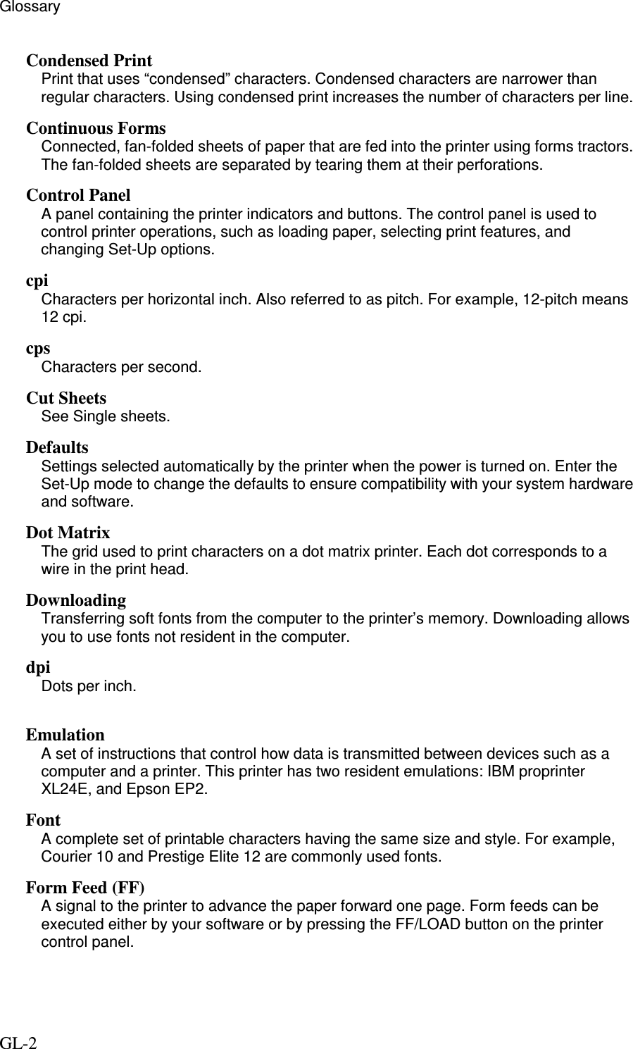 Glossary GL-2 Condensed Print Print that uses “condensed” characters. Condensed characters are narrower than regular characters. Using condensed print increases the number of characters per line. Continuous Forms Connected, fan-folded sheets of paper that are fed into the printer using forms tractors. The fan-folded sheets are separated by tearing them at their perforations. Control Panel A panel containing the printer indicators and buttons. The control panel is used to control printer operations, such as loading paper, selecting print features, and changing Set-Up options. cpi Characters per horizontal inch. Also referred to as pitch. For example, 12-pitch means 12 cpi. cps Characters per second. Cut Sheets See Single sheets. Defaults Settings selected automatically by the printer when the power is turned on. Enter the Set-Up mode to change the defaults to ensure compatibility with your system hardware and software. Dot Matrix The grid used to print characters on a dot matrix printer. Each dot corresponds to a wire in the print head. Downloading Transferring soft fonts from the computer to the printer’s memory. Downloading allows you to use fonts not resident in the computer. dpi Dots per inch.  Emulation A set of instructions that control how data is transmitted between devices such as a computer and a printer. This printer has two resident emulations: IBM proprinter XL24E, and Epson EP2. Font A complete set of printable characters having the same size and style. For example, Courier 10 and Prestige Elite 12 are commonly used fonts. Form Feed (FF) A signal to the printer to advance the paper forward one page. Form feeds can be executed either by your software or by pressing the FF/LOAD button on the printer control panel.  