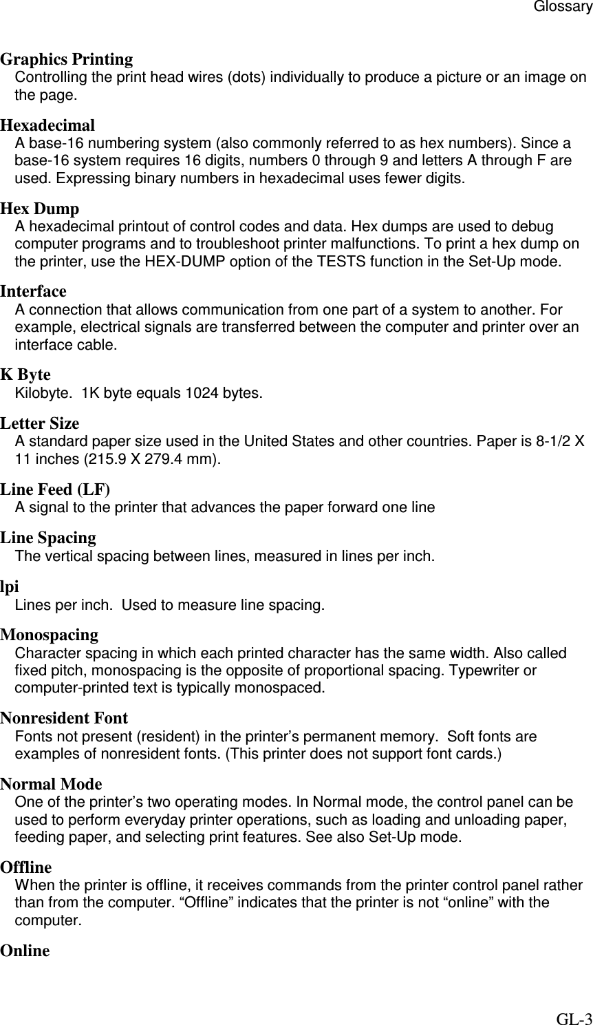                                                  Glossary     GL-3 Graphics Printing Controlling the print head wires (dots) individually to produce a picture or an image on the page. Hexadecimal A base-16 numbering system (also commonly referred to as hex numbers). Since a base-16 system requires 16 digits, numbers 0 through 9 and letters A through F are used. Expressing binary numbers in hexadecimal uses fewer digits. Hex Dump A hexadecimal printout of control codes and data. Hex dumps are used to debug computer programs and to troubleshoot printer malfunctions. To print a hex dump on the printer, use the HEX-DUMP option of the TESTS function in the Set-Up mode. Interface A connection that allows communication from one part of a system to another. For example, electrical signals are transferred between the computer and printer over an interface cable. K Byte Kilobyte.  1K byte equals 1024 bytes. Letter Size A standard paper size used in the United States and other countries. Paper is 8-1/2 X 11 inches (215.9 X 279.4 mm). Line Feed (LF) A signal to the printer that advances the paper forward one line Line Spacing The vertical spacing between lines, measured in lines per inch. lpi Lines per inch.  Used to measure line spacing. Monospacing Character spacing in which each printed character has the same width. Also called fixed pitch, monospacing is the opposite of proportional spacing. Typewriter or computer-printed text is typically monospaced.   Nonresident Font Fonts not present (resident) in the printer’s permanent memory.  Soft fonts are examples of nonresident fonts. (This printer does not support font cards.) Normal Mode One of the printer’s two operating modes. In Normal mode, the control panel can be used to perform everyday printer operations, such as loading and unloading paper, feeding paper, and selecting print features. See also Set-Up mode.   Offline When the printer is offline, it receives commands from the printer control panel rather than from the computer. “Offline” indicates that the printer is not “online” with the computer. Online 