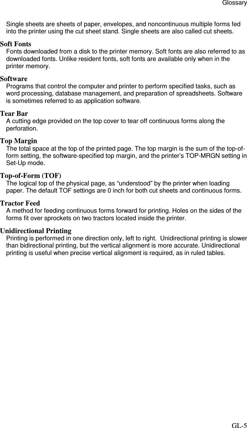                                                  Glossary     GL-5 Single sheets are sheets of paper, envelopes, and noncontinuous multiple forms fed into the printer using the cut sheet stand. Single sheets are also called cut sheets. Soft Fonts Fonts downloaded from a disk to the printer memory. Soft fonts are also referred to as downloaded fonts. Unlike resident fonts, soft fonts are available only when in the printer memory. Software Programs that control the computer and printer to perform specified tasks, such as word processing, database management, and preparation of spreadsheets. Software is sometimes referred to as application software. Tear Bar A cutting edge provided on the top cover to tear off continuous forms along the perforation. Top Margin The total space at the top of the printed page. The top margin is the sum of the top-of-form setting, the software-specified top margin, and the printer’s TOP-MRGN setting in Set-Up mode. Top-of-Form (TOF) The logical top of the physical page, as “understood” by the printer when loading paper. The default TOF settings are 0 inch for both cut sheets and continuous forms. Tractor Feed A method for feeding continuous forms forward for printing. Holes on the sides of the forms fit over sprockets on two tractors located inside the printer.  Unidirectional Printing Printing is performed in one direction only, left to right.  Unidirectional printing is slower than bidirectional printing, but the vertical alignment is more accurate. Unidirectional printing is useful when precise vertical alignment is required, as in ruled tables.  