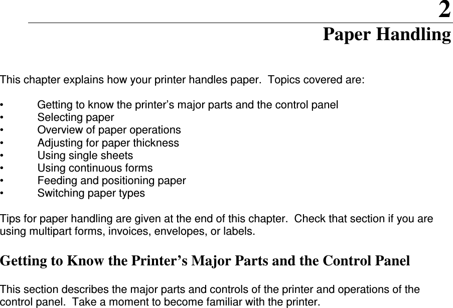 2 Paper Handling   This chapter explains how your printer handles paper.  Topics covered are:  •  Getting to know the printer’s major parts and the control panel •  Selecting paper •  Overview of paper operations •  Adjusting for paper thickness •  Using single sheets •  Using continuous forms  •  Feeding and positioning paper •  Switching paper types  Tips for paper handling are given at the end of this chapter.  Check that section if you are using multipart forms, invoices, envelopes, or labels.   Getting to Know the Printer’s Major Parts and the Control Panel  This section describes the major parts and controls of the printer and operations of the control panel.  Take a moment to become familiar with the printer.                        