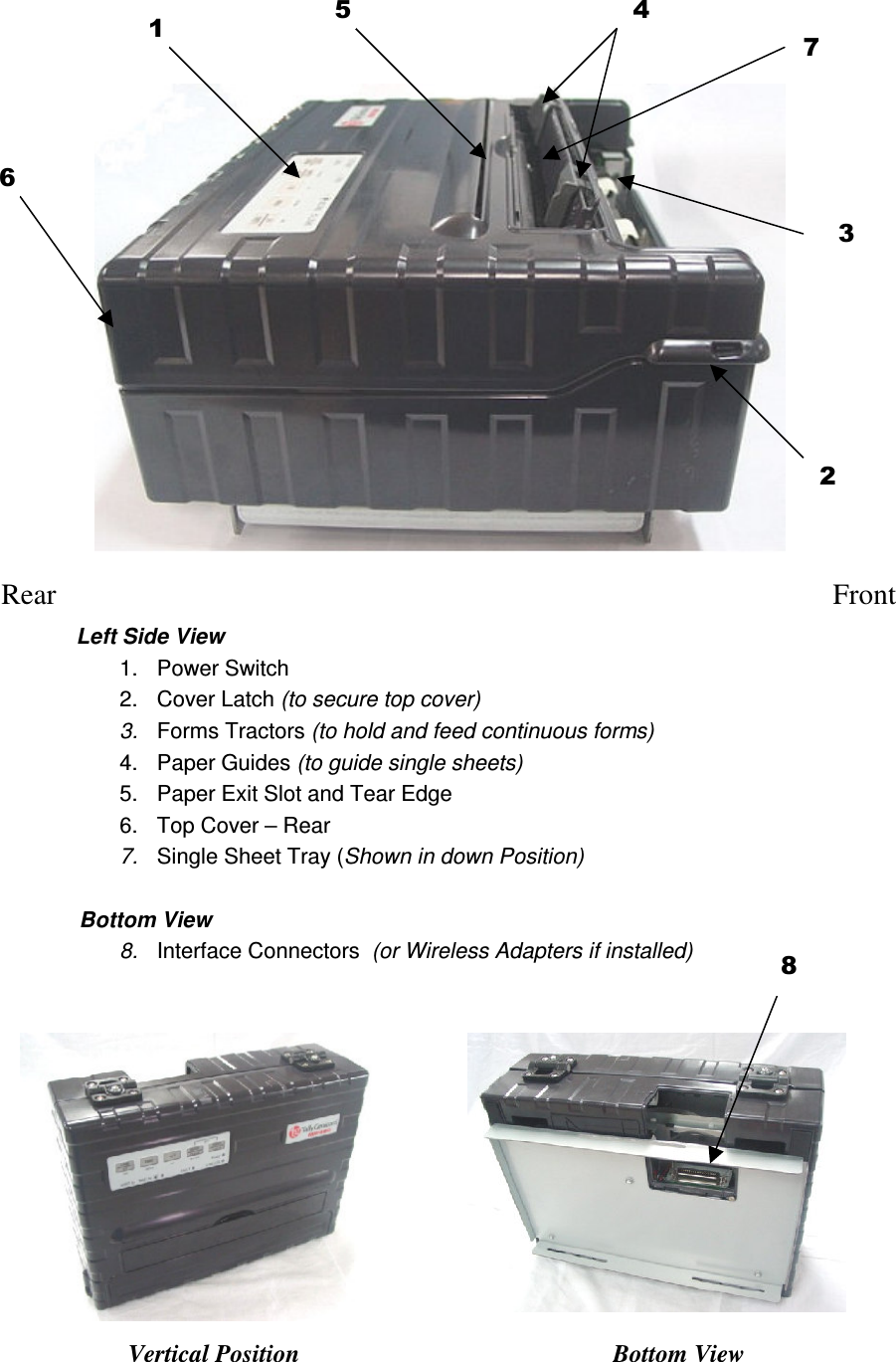                     Rear    Front Left Side View 1.  Power Switch 2.  Cover Latch (to secure top cover) 3.  Forms Tractors (to hold and feed continuous forms) 4.  Paper Guides (to guide single sheets) 5.  Paper Exit Slot and Tear Edge 6.  Top Cover – Rear 7.  Single Sheet Tray (Shown in down Position)               Bottom View 8.  Interface Connectors  (or Wireless Adapters if installed)           Vertical Position Bottom View 