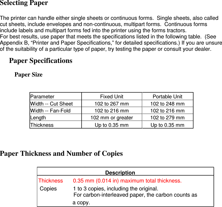 Selecting Paper  The printer can handle either single sheets or continuous forms.  Single sheets, also called cut sheets, include envelopes and non-continuous, multipart forms.  Continuous forms include labels and multipart forms fed into the printer using the forms tractors. For best results, use paper that meets the specifications listed in the following table.  (See Appendix B, “Printer and Paper Specifications,” for detailed specifications.) If you are unsure of the suitability of a particular type of paper, try testing the paper or consult your dealer. Paper Specifications Paper Size   Parameter  Fixed Unit  Portable Unit Width -- Cut Sheet  102 to 267 mm  102 to 248 mm Width -- Fan-Fold  102 to 216 mm  102 to 216 mm Length  102 mm or greater  102 to 279 mm Thickness  Up to 0.35 mm  Up to 0.35 mm  Paper Thickness and Number of Copies    Description               Thickness  0.35 mm (0.014 in) maximum total thickness.                Copies  1 to 3 copies, including the original.                  For carbon-interleaved paper, the carbon counts as                                      a copy.    