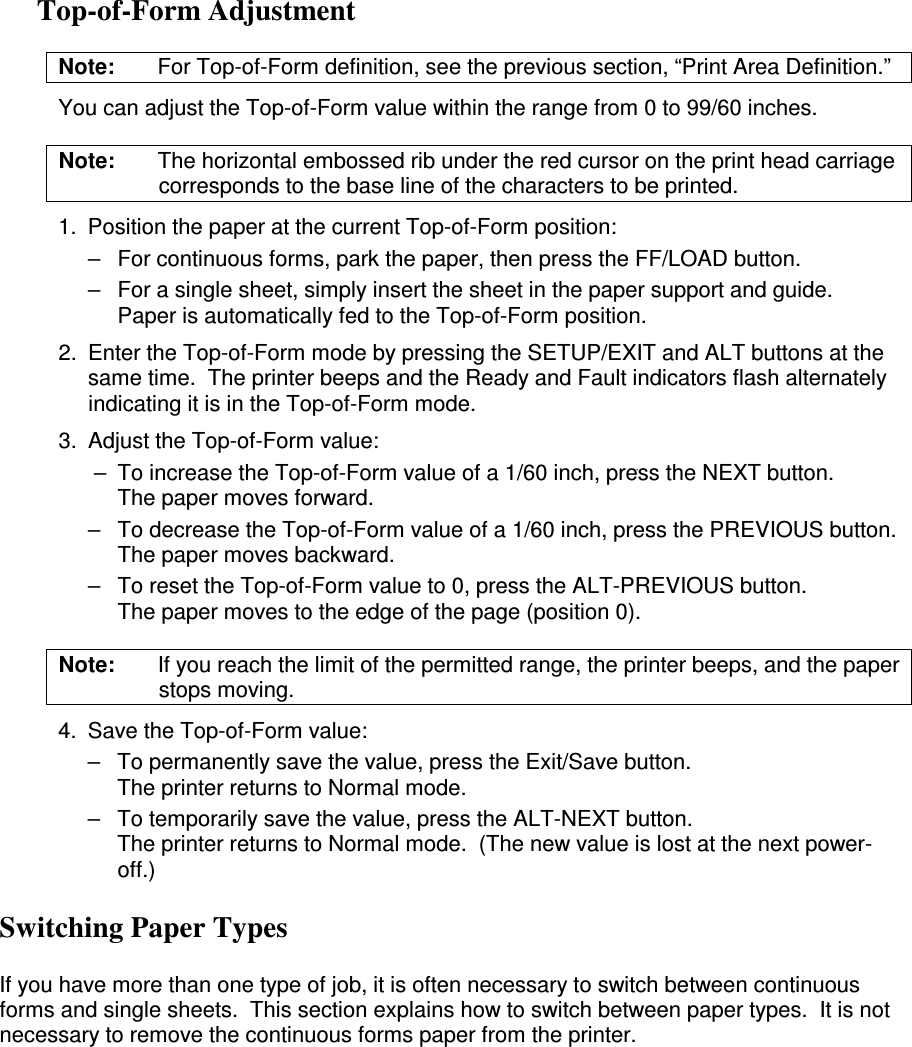 Top-of-Form Adjustment Note:  For Top-of-Form definition, see the previous section, “Print Area Definition.”   You can adjust the Top-of-Form value within the range from 0 to 99/60 inches. Note:  The horizontal embossed rib under the red cursor on the print head carriage corresponds to the base line of the characters to be printed. 1.  Position the paper at the current Top-of-Form position: –  For continuous forms, park the paper, then press the FF/LOAD button. –  For a single sheet, simply insert the sheet in the paper support and guide. Paper is automatically fed to the Top-of-Form position. 2.  Enter the Top-of-Form mode by pressing the SETUP/EXIT and ALT buttons at the same time.  The printer beeps and the Ready and Fault indicators flash alternately indicating it is in the Top-of-Form mode. 3.  Adjust the Top-of-Form value:  –  To increase the Top-of-Form value of a 1/60 inch, press the NEXT button. The paper moves forward. –  To decrease the Top-of-Form value of a 1/60 inch, press the PREVIOUS button. The paper moves backward. –  To reset the Top-of-Form value to 0, press the ALT-PREVIOUS button. The paper moves to the edge of the page (position 0). Note:  If you reach the limit of the permitted range, the printer beeps, and the paper stops moving. 4.  Save the Top-of-Form value: –  To permanently save the value, press the Exit/Save button. The printer returns to Normal mode. –  To temporarily save the value, press the ALT-NEXT button. The printer returns to Normal mode.  (The new value is lost at the next power-off.) Switching Paper Types  If you have more than one type of job, it is often necessary to switch between continuous forms and single sheets.  This section explains how to switch between paper types.  It is not necessary to remove the continuous forms paper from the printer.  