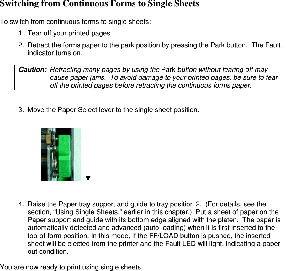 Switching from Continuous Forms to Single Sheets   To switch from continuous forms to single sheets: 1.  Tear off your printed pages. 2.  Retract the forms paper to the park position by pressing the Park button.  The Fault indicator turns on. Caution:  Retracting many pages by using the Park button without tearing off may cause paper jams.  To avoid damage to your printed pages, be sure to tear off the printed pages before retracting the continuous forms paper.  3.  Move the Paper Select lever to the single sheet position.        4.  Raise the Paper tray support and guide to tray position 2.  (For details, see the section, “Using Single Sheets,” earlier in this chapter.)  Put a sheet of paper on the Paper support and guide with its bottom edge aligned with the platen.  The paper is automatically detected and advanced (auto-loading) when it is first inserted to the top-of-form position. In this mode, if the FF/LOAD button is pushed, the inserted sheet will be ejected from the printer and the Fault LED will light, indicating a paper out condition.  You are now ready to print using single sheets. 