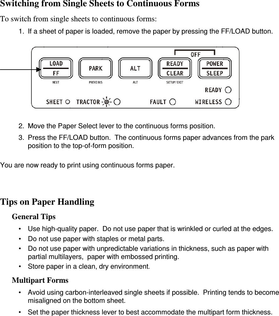 Switching from Single Sheets to Continuous Forms   To switch from single sheets to continuous forms: 1.  If a sheet of paper is loaded, remove the paper by pressing the FF/LOAD button.            2.  Move the Paper Select lever to the continuous forms position. 3.  Press the FF/LOAD button.  The continuous forms paper advances from the park position to the top-of-form position.  You are now ready to print using continuous forms paper.    Tips on Paper Handling General Tips •  Use high-quality paper.  Do not use paper that is wrinkled or curled at the edges. •  Do not use paper with staples or metal parts. •  Do not use paper with unpredictable variations in thickness, such as paper with partial multilayers,  paper with embossed printing. •  Store paper in a clean, dry environment. Multipart Forms •  Avoid using carbon-interleaved single sheets if possible.  Printing tends to become misaligned on the bottom sheet. •  Set the paper thickness lever to best accommodate the multipart form thickness.    