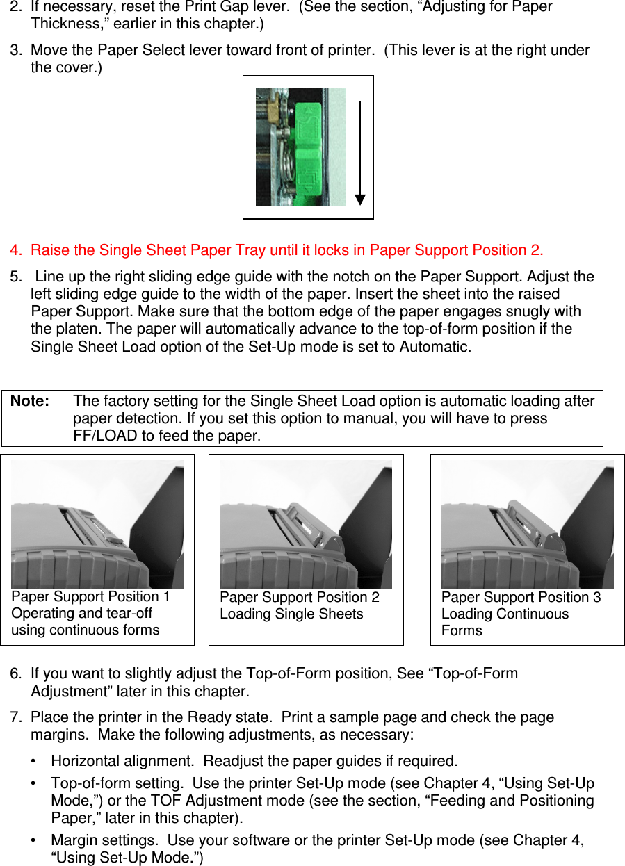 2.  If necessary, reset the Print Gap lever.  (See the section, “Adjusting for Paper Thickness,” earlier in this chapter.) 3.  Move the Paper Select lever toward front of printer.  (This lever is at the right under the cover.)       4.  Raise the Single Sheet Paper Tray until it locks in Paper Support Position 2.   5.   Line up the right sliding edge guide with the notch on the Paper Support. Adjust the left sliding edge guide to the width of the paper. Insert the sheet into the raised Paper Support. Make sure that the bottom edge of the paper engages snugly with the platen. The paper will automatically advance to the top-of-form position if the Single Sheet Load option of the Set-Up mode is set to Automatic.  Note:  The factory setting for the Single Sheet Load option is automatic loading after paper detection. If you set this option to manual, you will have to press FF/LOAD to feed the paper.         6. If you want to slightly adjust the Top-of-Form position, See “Top-of-Form Adjustment” later in this chapter.   7.  Place the printer in the Ready state.  Print a sample page and check the page margins.  Make the following adjustments, as necessary: •  Horizontal alignment.  Readjust the paper guides if required. •  Top-of-form setting.  Use the printer Set-Up mode (see Chapter 4, “Using Set-Up Mode,”) or the TOF Adjustment mode (see the section, “Feeding and Positioning Paper,” later in this chapter). •  Margin settings.  Use your software or the printer Set-Up mode (see Chapter 4, “Using Set-Up Mode.”) Paper Support Position 1 Operating and tear-off  using continuous forms Paper Support Position 2 Loading Single Sheets Paper Support Position 3 Loading Continuous  Forms 