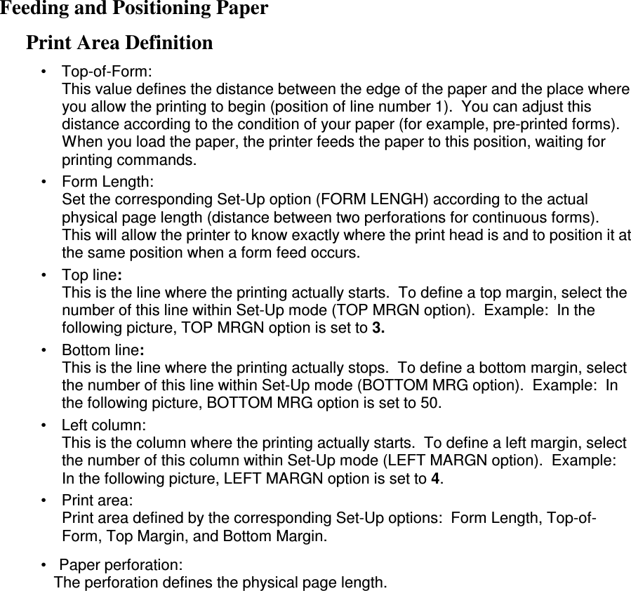 Feeding and Positioning Paper Print Area Definition •  Top-of-Form: This value defines the distance between the edge of the paper and the place where you allow the printing to begin (position of line number 1).  You can adjust this distance according to the condition of your paper (for example, pre-printed forms).  When you load the paper, the printer feeds the paper to this position, waiting for printing commands. •  Form Length: Set the corresponding Set-Up option (FORM LENGH) according to the actual physical page length (distance between two perforations for continuous forms).  This will allow the printer to know exactly where the print head is and to position it at the same position when a form feed occurs. •  Top line: This is the line where the printing actually starts.  To define a top margin, select the number of this line within Set-Up mode (TOP MRGN option).  Example:  In the following picture, TOP MRGN option is set to 3. •  Bottom line: This is the line where the printing actually stops.  To define a bottom margin, select the number of this line within Set-Up mode (BOTTOM MRG option).  Example:  In the following picture, BOTTOM MRG option is set to 50. •  Left column: This is the column where the printing actually starts.  To define a left margin, select the number of this column within Set-Up mode (LEFT MARGN option).  Example:  In the following picture, LEFT MARGN option is set to 4. •  Print area: Print area defined by the corresponding Set-Up options:  Form Length, Top-of-Form, Top Margin, and Bottom Margin.  •   Paper perforation:    The perforation defines the physical page length.                               