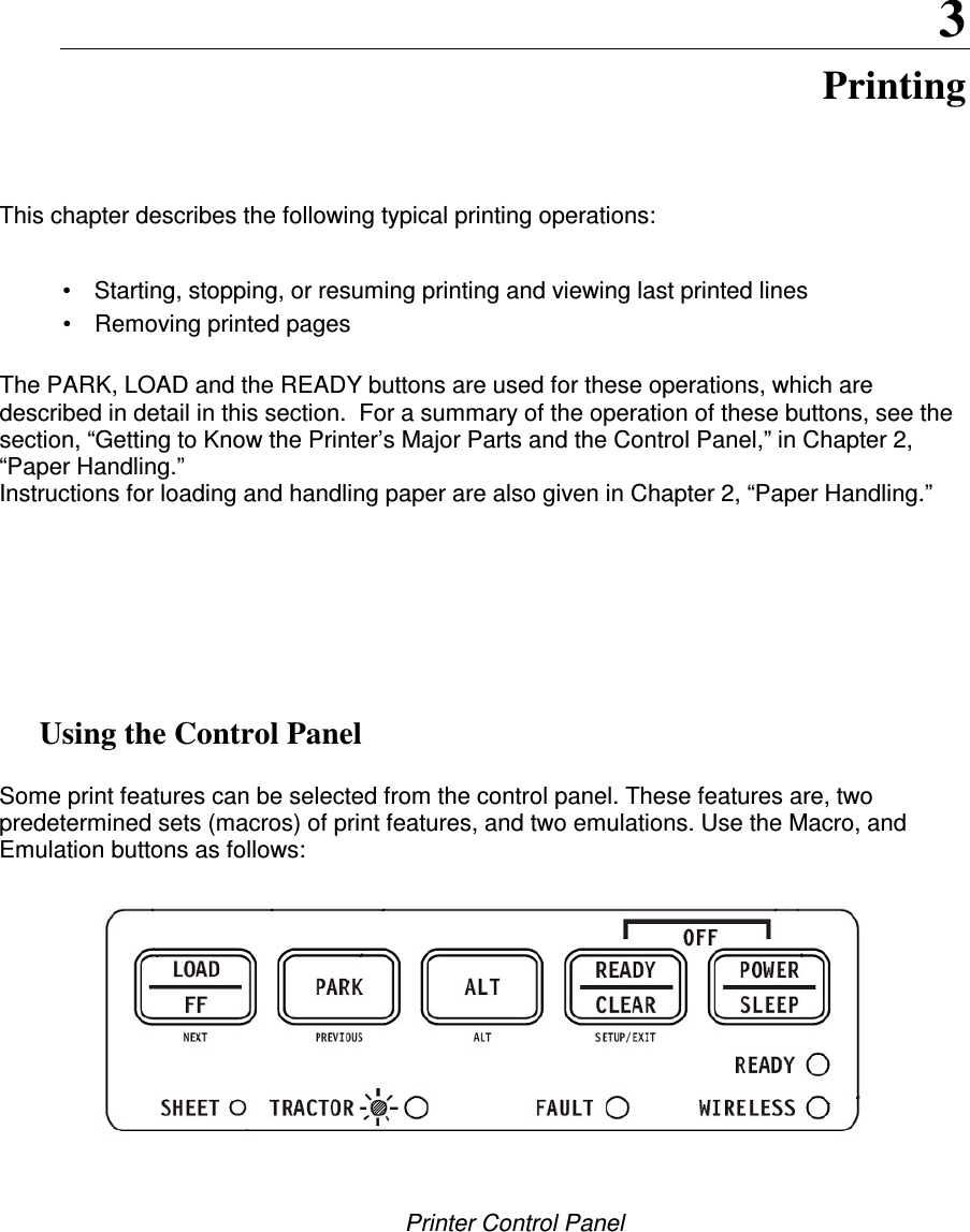   3 Printing This chapter describes the following typical printing operations:  •  Starting, stopping, or resuming printing and viewing last printed lines •  Removing printed pages  The PARK, LOAD and the READY buttons are used for these operations, which are described in detail in this section.  For a summary of the operation of these buttons, see the section, “Getting to Know the Printer’s Major Parts and the Control Panel,” in Chapter 2, “Paper Handling.” Instructions for loading and handling paper are also given in Chapter 2, “Paper Handling.”           Using the Control Panel  Some print features can be selected from the control panel. These features are, two predetermined sets (macros) of print features, and two emulations. Use the Macro, and Emulation buttons as follows:         Printer Control Panel  