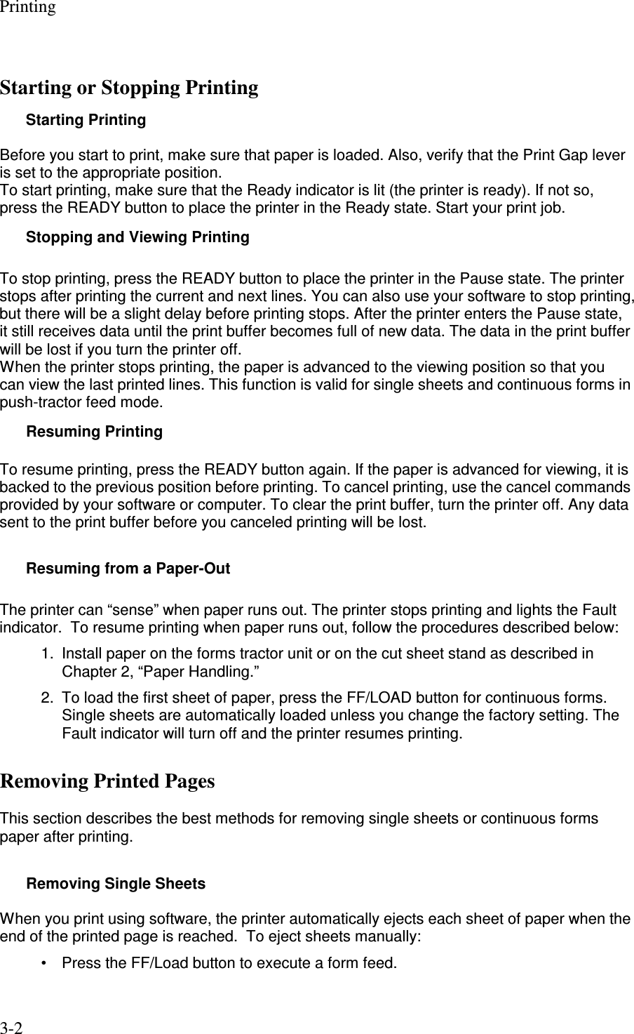 Printing 3-2 Starting or Stopping Printing Starting Printing  Before you start to print, make sure that paper is loaded. Also, verify that the Print Gap lever is set to the appropriate position. To start printing, make sure that the Ready indicator is lit (the printer is ready). If not so, press the READY button to place the printer in the Ready state. Start your print job. Stopping and Viewing Printing  To stop printing, press the READY button to place the printer in the Pause state. The printer stops after printing the current and next lines. You can also use your software to stop printing, but there will be a slight delay before printing stops. After the printer enters the Pause state, it still receives data until the print buffer becomes full of new data. The data in the print buffer will be lost if you turn the printer off. When the printer stops printing, the paper is advanced to the viewing position so that you can view the last printed lines. This function is valid for single sheets and continuous forms in push-tractor feed mode. Resuming Printing  To resume printing, press the READY button again. If the paper is advanced for viewing, it is backed to the previous position before printing. To cancel printing, use the cancel commands provided by your software or computer. To clear the print buffer, turn the printer off. Any data sent to the print buffer before you canceled printing will be lost.        Resuming from a Paper-Out  The printer can “sense” when paper runs out. The printer stops printing and lights the Fault indicator.  To resume printing when paper runs out, follow the procedures described below: 1.  Install paper on the forms tractor unit or on the cut sheet stand as described in Chapter 2, “Paper Handling.” 2.  To load the first sheet of paper, press the FF/LOAD button for continuous forms. Single sheets are automatically loaded unless you change the factory setting. The Fault indicator will turn off and the printer resumes printing. Removing Printed Pages  This section describes the best methods for removing single sheets or continuous forms paper after printing.  Removing Single Sheets  When you print using software, the printer automatically ejects each sheet of paper when the end of the printed page is reached.  To eject sheets manually: •  Press the FF/Load button to execute a form feed.   