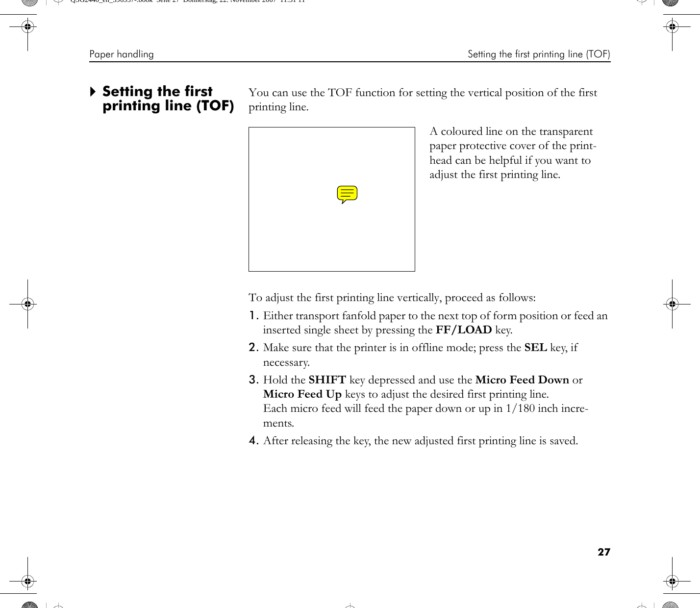 Paper handling Setting the first printing line (TOF)27`Setting the first printing line (TOF)You can use the TOF function for setting the vertical position of the first printing line.To adjust the first printing line vertically, proceed as follows:1. Either transport fanfold paper to the next top of form position or feed an inserted single sheet by pressing the FF/LOAD key.2. Make sure that the printer is in offline mode; press the SEL key, if necessary.3. Hold the SHIFT key depressed and use the Micro Feed Down or Micro Feed Up keys to adjust the desired first printing line. Each micro feed will feed the paper down or up in 1/180 inch incre-ments.4. After releasing the key, the new adjusted first printing line is saved.A coloured line on the transparent paper protective cover of the print-head can be helpful if you want to adjust the first printing line.QSG2440_en_396957-.book  Seite 27  Donnerstag, 22. November 2007  11:31 11