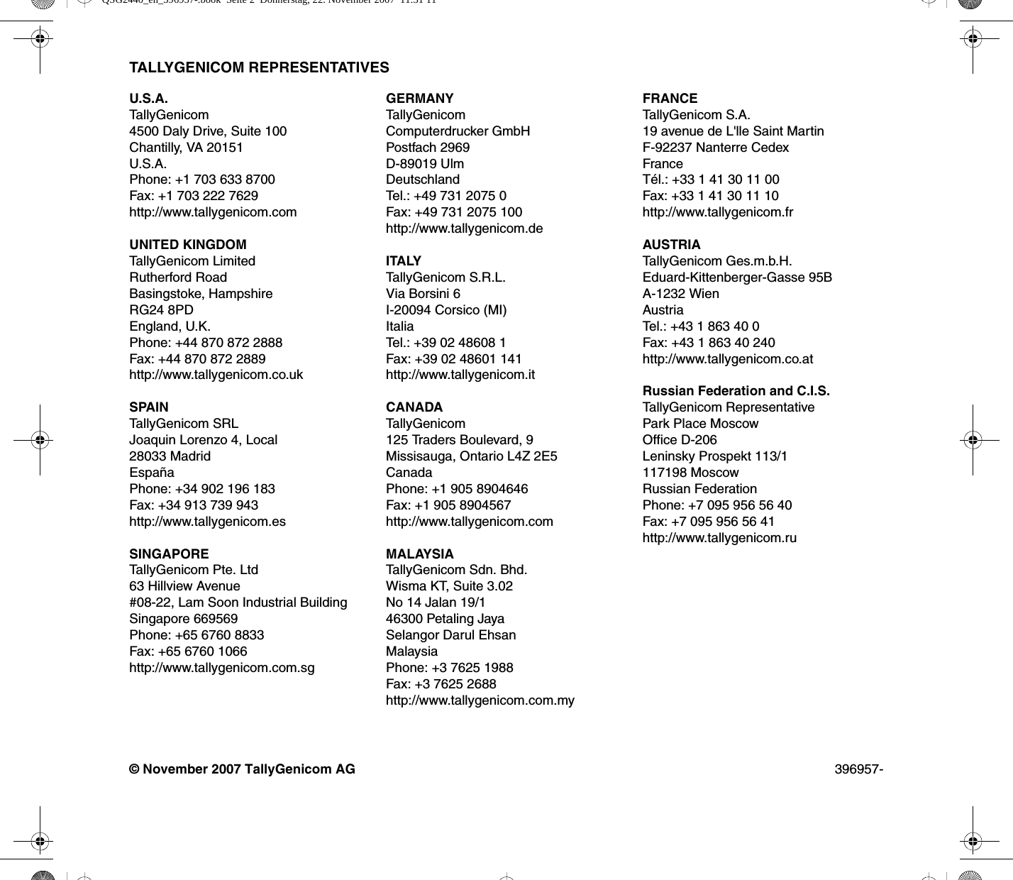 TALLYGENICOM REPRESENTATIVES© November 2007 TallyGenicom AG 396957-U.S.A.Tally Genic om4500 Daly Drive, Suite 100Chantilly, VA 20151U.S.A.Phone: +1 703 633 8700Fax: +1 703 222 7629http://www.tallygenicom.comUNITED KINGDOMTallyGenicom LimitedRutherford RoadBasingstoke, HampshireRG24 8PDEngland, U.K.Phone: +44 870 872 2888Fax: +44 870 872 2889http://www.tallygenicom.co.ukSPAINTallyGenicom SRL Joaquin Lorenzo 4, Local 28033 Madrid España Phone: +34 902 196 183 Fax: +34 913 739 943 http://www.tallygenicom.esSINGAPORETallyGenicom Pte. Ltd 63 Hillview Avenue#08-22, Lam Soon Industrial Building Singapore 669569 Phone: +65 6760 8833 Fax: +65 6760 1066 http://www.tallygenicom.com.sgGERMANYTallyGenicomComputerdrucker GmbH Postfach 2969 D-89019 Ulm Deutschland Tel.: +49 731 2075 0 Fax: +49 731 2075 100 http://www.tallygenicom.deITALYTallyGenicom S.R.L. Via Borsini 6 I-20094 Corsico (MI) Italia Tel.: +39 02 48608 1 Fax: +39 02 48601 141 http://www.tallygenicom.itCANADATallyGenicom125 Traders Boulevard, 9Missisauga, Ontario L4Z 2E5CanadaPhone: +1 905 8904646Fax: +1 905 8904567http://www.tallygenicom.comMALAYSIATallyGenicom Sdn. Bhd.Wisma KT, Suite 3.02No 14 Jalan 19/146300 Petaling JayaSelangor Darul EhsanMalaysiaPhone: +3 7625 1988Fax: +3 7625 2688http://www.tallygenicom.com.myFRANCETallyGenicom S.A.19 avenue de L&apos;lle Saint Martin F-92237 Nanterre Cedex France Tél.: +33 1 41 30 11 00 Fax: +33 1 41 30 11 10 http://www.tallygenicom.frAUSTRIATallyGenicom Ges.m.b.H. Eduard-Kittenberger-Gasse 95B A-1232 Wien Austria Tel.: +43 1 863 40 0 Fax: +43 1 863 40 240 http://www.tallygenicom.co.atRussian Federation and C.I.S.TallyGenicom Representative Park Place Moscow Office D-206 Leninsky Prospekt 113/1117198 Moscow Russian Federation Phone: +7 095 956 56 40 Fax: +7 095 956 56 41 http://www.tallygenicom.ruQSG2440_en_396957-.book  Seite 2  Donnerstag, 22. November 2007  11:31 11