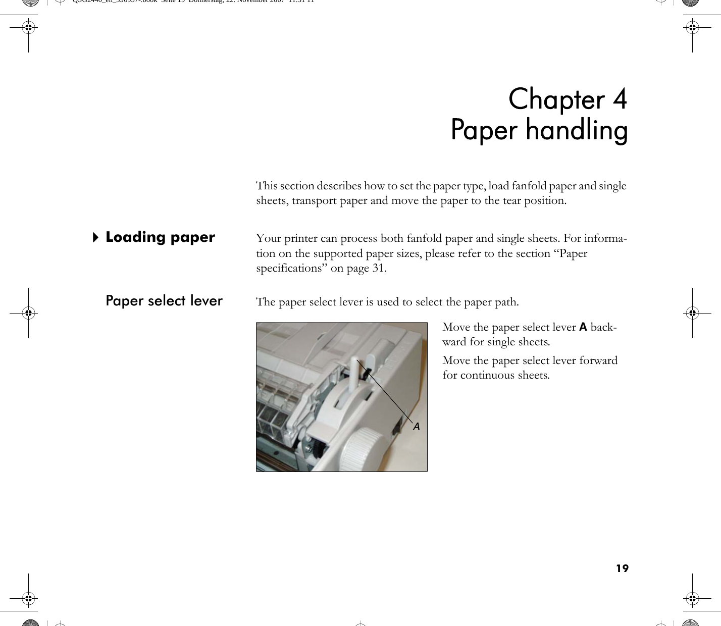 19Chapter 4Paper handlingThis section describes how to set the paper type, load fanfold paper and single sheets, transport paper and move the paper to the tear position.`Loading paper Your printer can process both fanfold paper and single sheets. For informa-tion on the supported paper sizes, please refer to the section “Paper specifications” on page 31.Paper select lever The paper select lever is used to select the paper path.Move the paper select lever A back-ward for single sheets.Move the paper select lever forward for continuous sheets.AQSG2440_en_396957-.book  Seite 19  Donnerstag, 22. November 2007  11:31 11