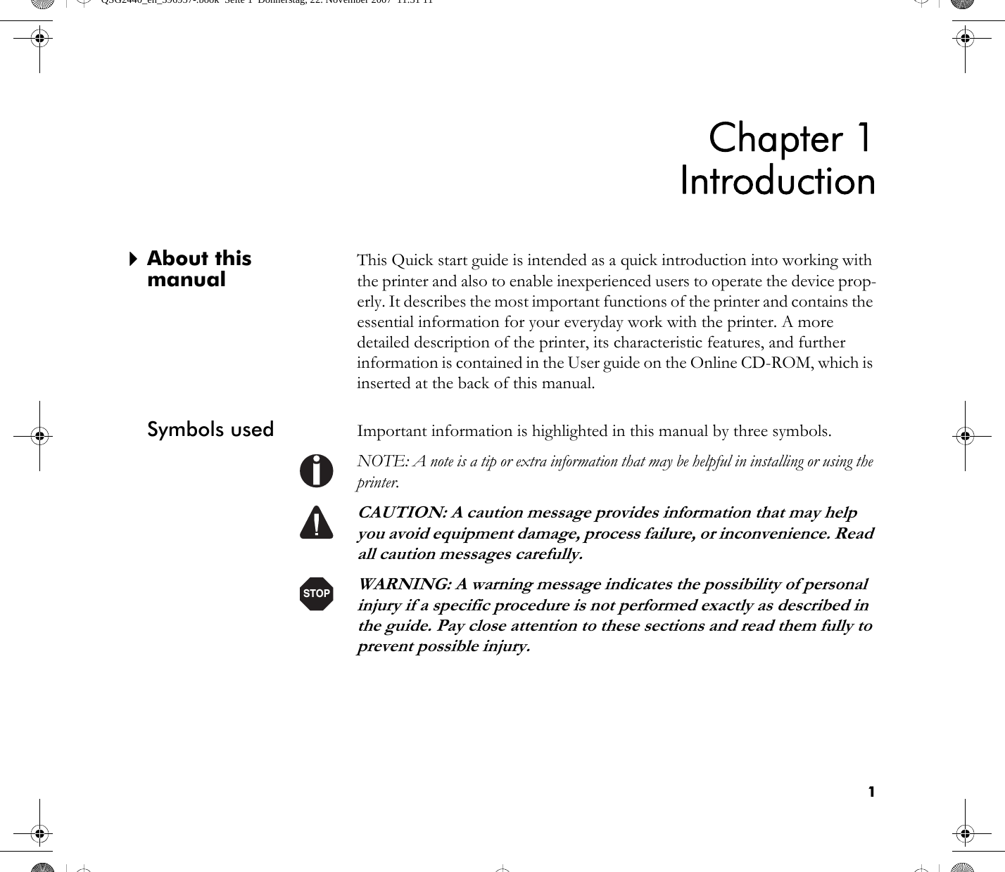 1Chapter 1Introduction`About this manualThis Quick start guide is intended as a quick introduction into working with the printer and also to enable inexperienced users to operate the device prop-erly. It describes the most important functions of the printer and contains the essential information for your everyday work with the printer. A more detailed description of the printer, its characteristic features, and further information is contained in the User guide on the Online CD-ROM, which is inserted at the back of this manual.Symbols used Important information is highlighted in this manual by three symbols.NOTE: A note is a tip or extra information that may be helpful in installing or using the printer.CAUTION: A caution message provides information that may help you avoid equipment damage, process failure, or inconvenience. Read all caution messages carefully.WARNING: A warning message indicates the possibility of personal injury if a specific procedure is not performed exactly as described in the guide. Pay close attention to these sections and read them fully to prevent possible injury.STOPQSG2440_en_396957-.book  Seite 1  Donnerstag, 22. November 2007  11:31 11