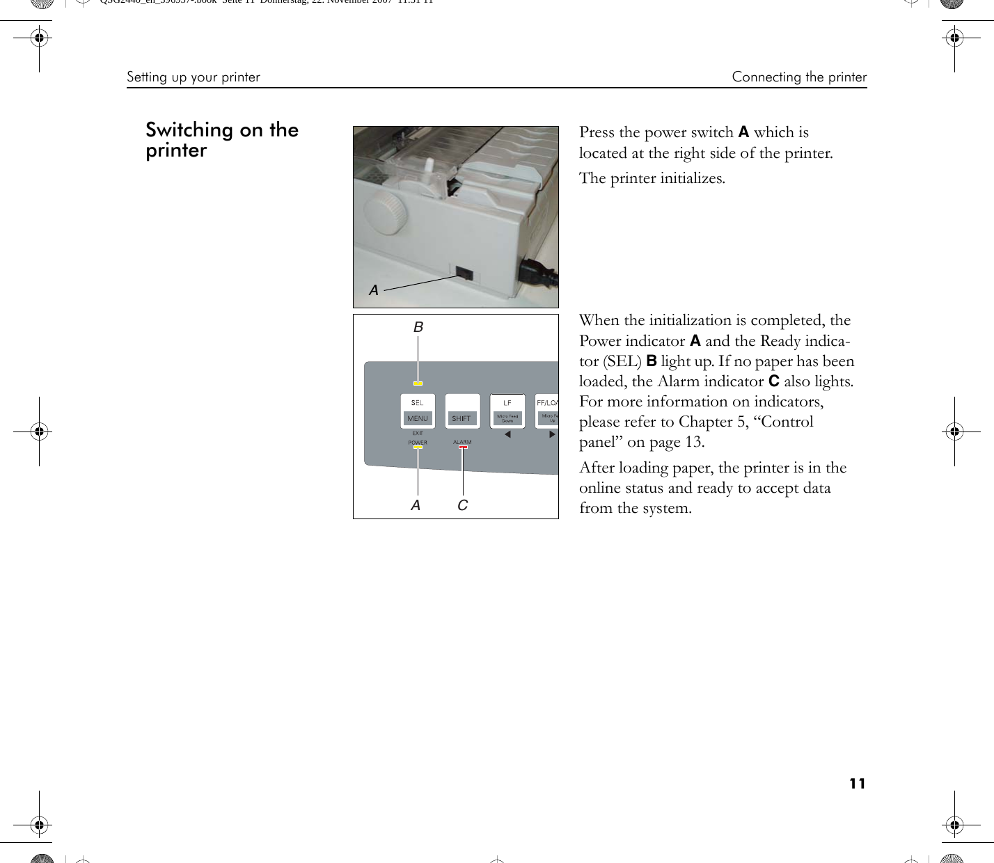 Setting up your printer Connecting the printer11Switching on the printer Press the power switch A which is located at the right side of the printer.The printer initializes.When the initialization is completed, the Power indicator A and the Ready indica-tor (SEL) B light up. If no paper has been loaded, the Alarm indicator C also lights. For more information on indicators, please refer to Chapter 5, “Control panel” on page 13.After loading paper, the printer is in the online status and ready to accept data from the system.ABCAQSG2440_en_396957-.book  Seite 11  Donnerstag, 22. November 2007  11:31 11
