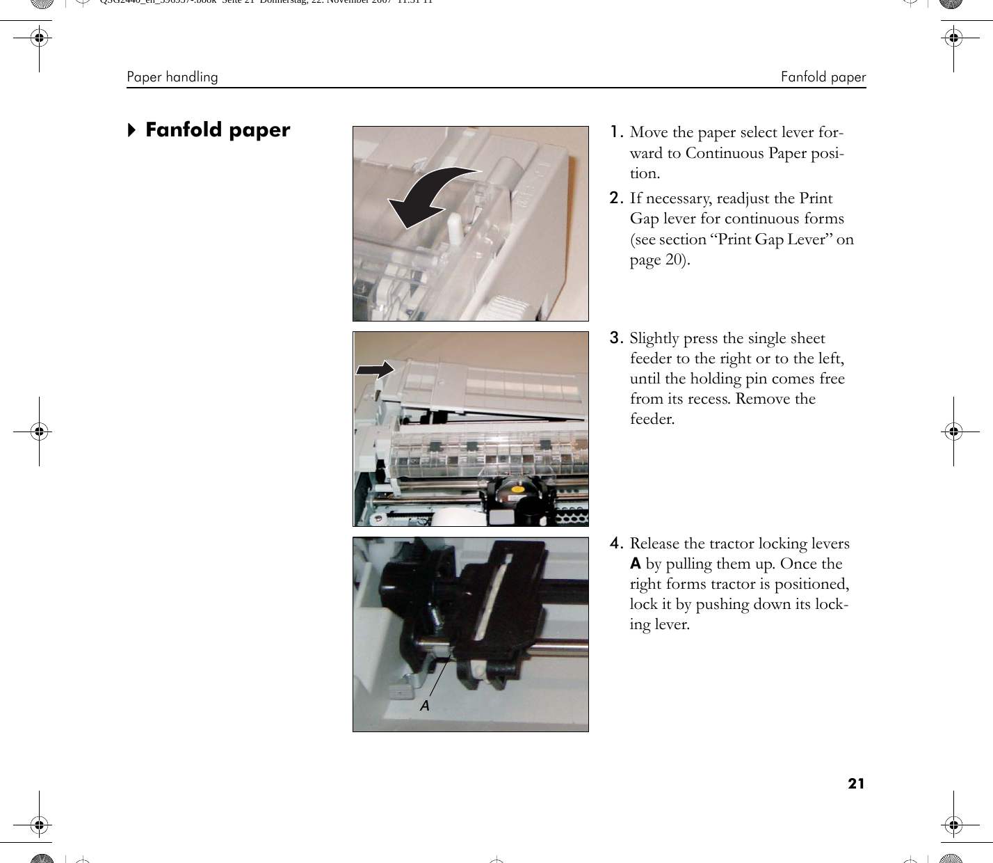 Paper handling Fanfold paper21`Fanfold paper 1. Move the paper select lever for-ward to Continuous Paper posi-tion.2. If necessary, readjust the Print Gap lever for continuous forms (see section “Print Gap Lever” on page 20).3. Slightly press the single sheet feeder to the right or to the left, until the holding pin comes free from its recess. Remove the feeder.4. Release the tractor locking levers A by pulling them up. Once the right forms tractor is positioned, lock it by pushing down its lock-ing lever.AQSG2440_en_396957-.book  Seite 21  Donnerstag, 22. November 2007  11:31 11