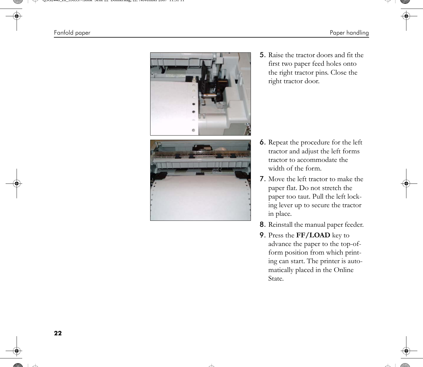 Fanfold paper Paper handling225. Raise the tractor doors and fit the first two paper feed holes onto the right tractor pins. Close the right tractor door.6. Repeat the procedure for the left tractor and adjust the left forms tractor to accommodate the width of the form. 7. Move the left tractor to make the paper flat. Do not stretch the paper too taut. Pull the left lock-ing lever up to secure the tractor in place.8. Reinstall the manual paper feeder. 9. Press the FF/LOAD key to advance the paper to the top-of-form position from which print-ing can start. The printer is auto-matically placed in the Online State.QSG2440_en_396957-.book  Seite 22  Donnerstag, 22. November 2007  11:31 11