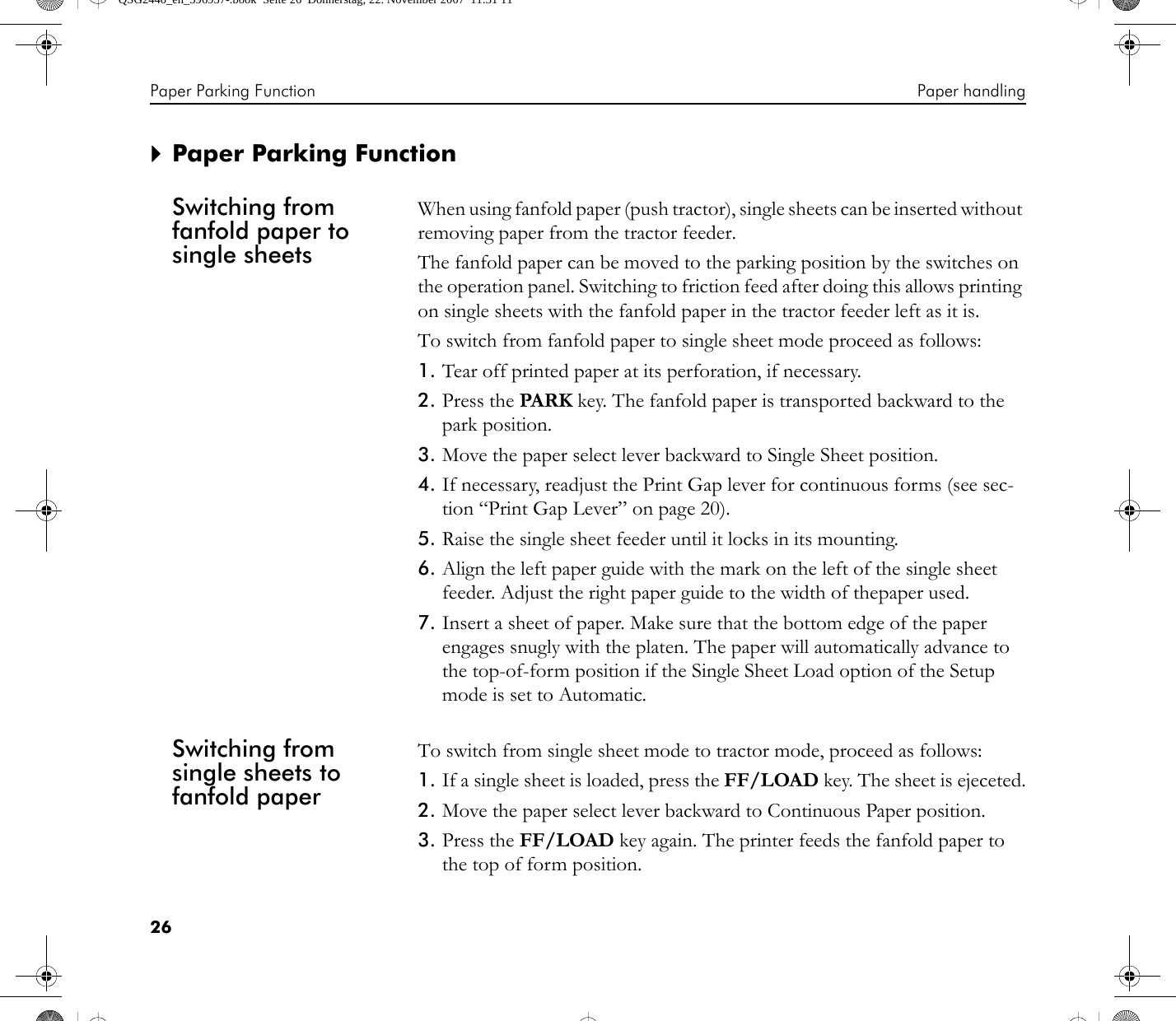 Paper Parking Function Paper handling26`Paper Parking FunctionSwitching from fanfold paper to single sheetsWhen using fanfold paper (push tractor), single sheets can be inserted without removing paper from the tractor feeder.The fanfold paper can be moved to the parking position by the switches on the operation panel. Switching to friction feed after doing this allows printing on single sheets with the fanfold paper in the tractor feeder left as it is.To switch from fanfold paper to single sheet mode proceed as follows:1. Tear off printed paper at its perforation, if necessary.2. Press the PARK key. The fanfold paper is transported backward to the park position.3. Move the paper select lever backward to Single Sheet position.4. If necessary, readjust the Print Gap lever for continuous forms (see sec-tion “Print Gap Lever” on page 20).5. Raise the single sheet feeder until it locks in its mounting.6. Align the left paper guide with the mark on the left of the single sheet feeder. Adjust the right paper guide to the width of thepaper used.7. Insert a sheet of paper. Make sure that the bottom edge of the paper engages snugly with the platen. The paper will automatically advance to the top-of-form position if the Single Sheet Load option of the Setup mode is set to Automatic.Switching from single sheets to fanfold paperTo switch from single sheet mode to tractor mode, proceed as follows:1. If a single sheet is loaded, press the FF/LOAD key. The sheet is ejeceted.2. Move the paper select lever backward to Continuous Paper position.3. Press the FF/LOAD key again. The printer feeds the fanfold paper to the top of form position.QSG2440_en_396957-.book  Seite 26  Donnerstag, 22. November 2007  11:31 11