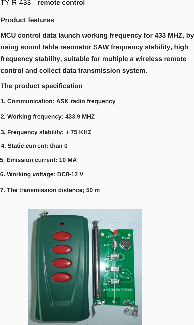  TY-R-433  remote control  Product features   MCU control data launch working frequency for 433 MHZ, by using sound table resonator SAW frequency stability, high frequency stability, suitable for multiple a wireless remote control and collect data transmission system.   The product specification   1. Communication: ASK radio frequency   2. Working frequency: 433.9 MHZ   3. Frequency stability: + 75 KHZ   4. Static current: than 0  5. Emission current: 10 MA  6. Working voltage: DC8-12 V  7. The transmission distance; 50 m  