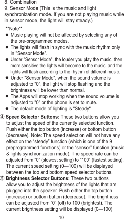 ④ Speed Selector Buttons: These two buttons allow you      to adjust the speed of the currently selected function.      Push either the top button (increase) or bottom button      (decrease). Note: The speed selection will not have any      effect on the “steady” function (which is one of the 9      preprogrammed functions) or the “sensor” function (music      &amp; lights synchronization mode). The speed rate can be      adjusted from “0” (slowest setting) to “100” (fastest setting).     The current speed setting (0—100) will be displayed      between the top and bottom speed selector buttons.⑤ Brightness Selector Buttons: These two buttons      allow you to adjust the brightness of the lights that are      plugged into the speaker. Push either the top button      (increase) or bottom button (decrease). The brightness      can be adjusted from “0” (off) to 100 (brightest). The      current brightness setting will be displayed (0—100)     8. Combination    9. Sensor Mode (This is the music and light     synchronization mode. If you are not playing music while     in sensor mode, the light will stay steady.)**Note**:    Music playing will not be affected by selecting any of     the pre-programmed modes.    The lights will flash in sync with the music rhythm only     in &quot;Sensor Mode&quot;.    Under &quot;Sensor Mode&quot;, the louder you play the music, then     more sensitive the lights will become to the music; and the     lights will flash according to the rhythm of different music.    Under &quot;Sensor Mode&quot;, when the sound volume is     adjusted to &quot;0&quot;, the light will stop flashing and the     brightness will be lower than normal.    The Apps will stop working when the sound volume is     adjusted to &quot;0&quot; or the phone is set to mute.    The default mode of lighting is &quot;Steady&quot;.10