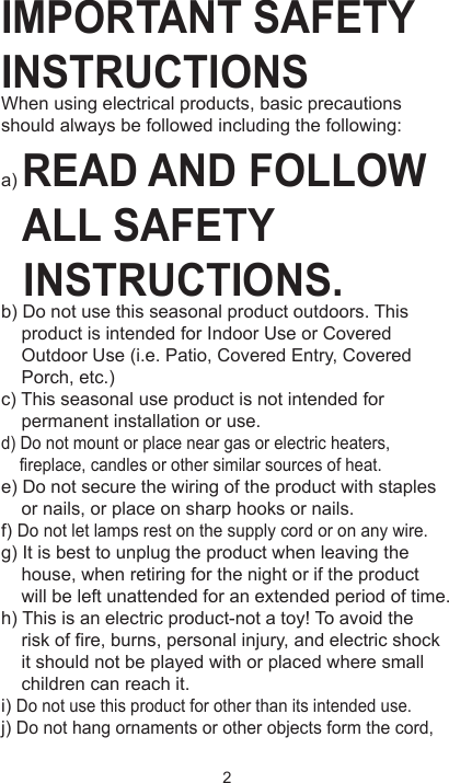 IMPORTANT SAFETY INSTRUCTIONSWhen using electrical products, basic precautions should always be followed including the following:a) READ AND FOLLOW   ALL SAFETY   INSTRUCTIONS.b) Do not use this seasonal product outdoors. This     product is intended for Indoor Use or Covered     Outdoor Use (i.e. Patio, Covered Entry, Covered     Porch, etc.)c) This seasonal use product is not intended for     permanent installation or use.d) Do not mount or place near gas or electric heaters,     fireplace, candles or other similar sources of heat.e) Do not secure the wiring of the product with staples     or nails, or place on sharp hooks or nails.f) Do not let lamps rest on the supply cord or on any wire.g) It is best to unplug the product when leaving the     house, when retiring for the night or if the product     will be left unattended for an extended period of time.h) This is an electric product-not a toy! To avoid the     risk of fire, burns, personal injury, and electric shock     it should not be played with or placed where small     children can reach it.i) Do not use this product for other than its intended use.j) Do not hang ornaments or other objects form the cord,  2