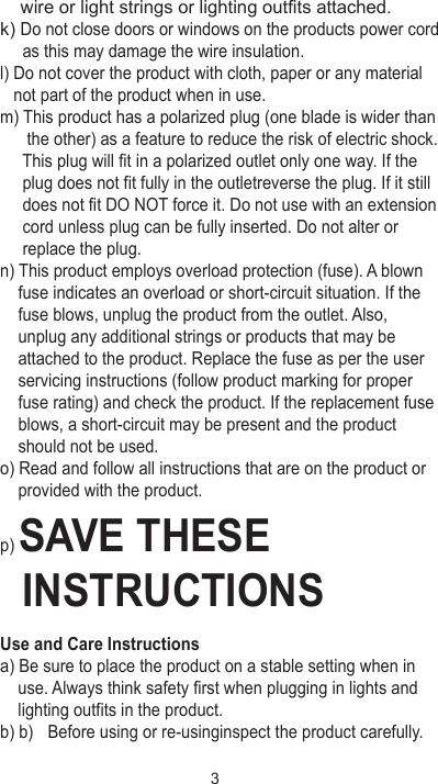     wire or light strings or lighting outfits attached.k) Do not close doors or windows on the products power cord      as this may damage the wire insulation.l) Do not cover the product with cloth, paper or any material    not part of the product when in use.m) This product has a polarized plug (one blade is wider than       the other) as a feature to reduce the risk of electric shock.      This plug will fit in a polarized outlet only one way. If the      plug does not fit fully in the outletreverse the plug. If it still      does not fit DO NOT force it. Do not use with an extension      cord unless plug can be fully inserted. Do not alter or      replace the plug.n) This product employs overload protection (fuse). A blown     fuse indicates an overload or short-circuit situation. If the     fuse blows, unplug the product from the outlet. Also,     unplug any additional strings or products that may be     attached to the product. Replace the fuse as per the user     servicing instructions (follow product marking for proper     fuse rating) and check the product. If the replacement fuse     blows, a short-circuit may be present and the product     should not be used.o) Read and follow all instructions that are on the product or     provided with the product.p) SAVE THESE   INSTRUCTIONSUse and Care Instructionsa) Be sure to place the product on a stable setting when in     use. Always think safety first when plugging in lights and     lighting outfits in the product. b) b)  Before using or re-usinginspect the product carefully. 3